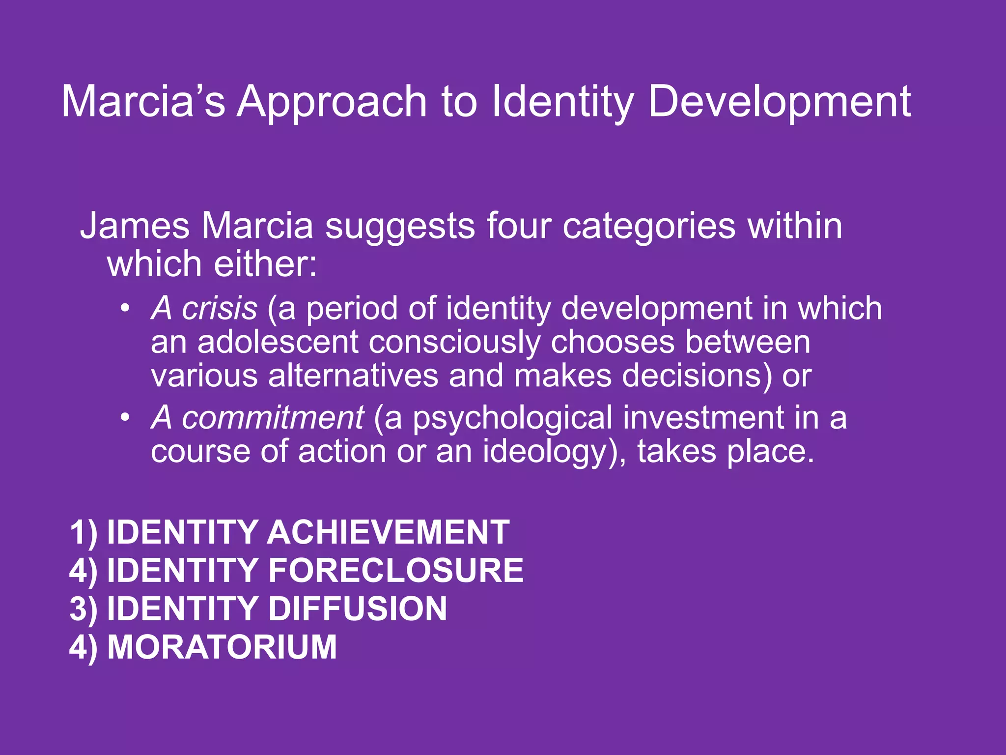 Marcia’s Approach to Identity Development James Marcia suggests four categories within which either:  A crisis  (a period of identity development in which an adolescent consciously chooses between various alternatives and makes decisions) or  A commitment  (a psychological investment in a course of action or an ideology), takes place. 1) IDENTITY ACHIEVEMENT IDENTITY FORECLOSURE 3) IDENTITY DIFFUSION 4) MORATORIUM 