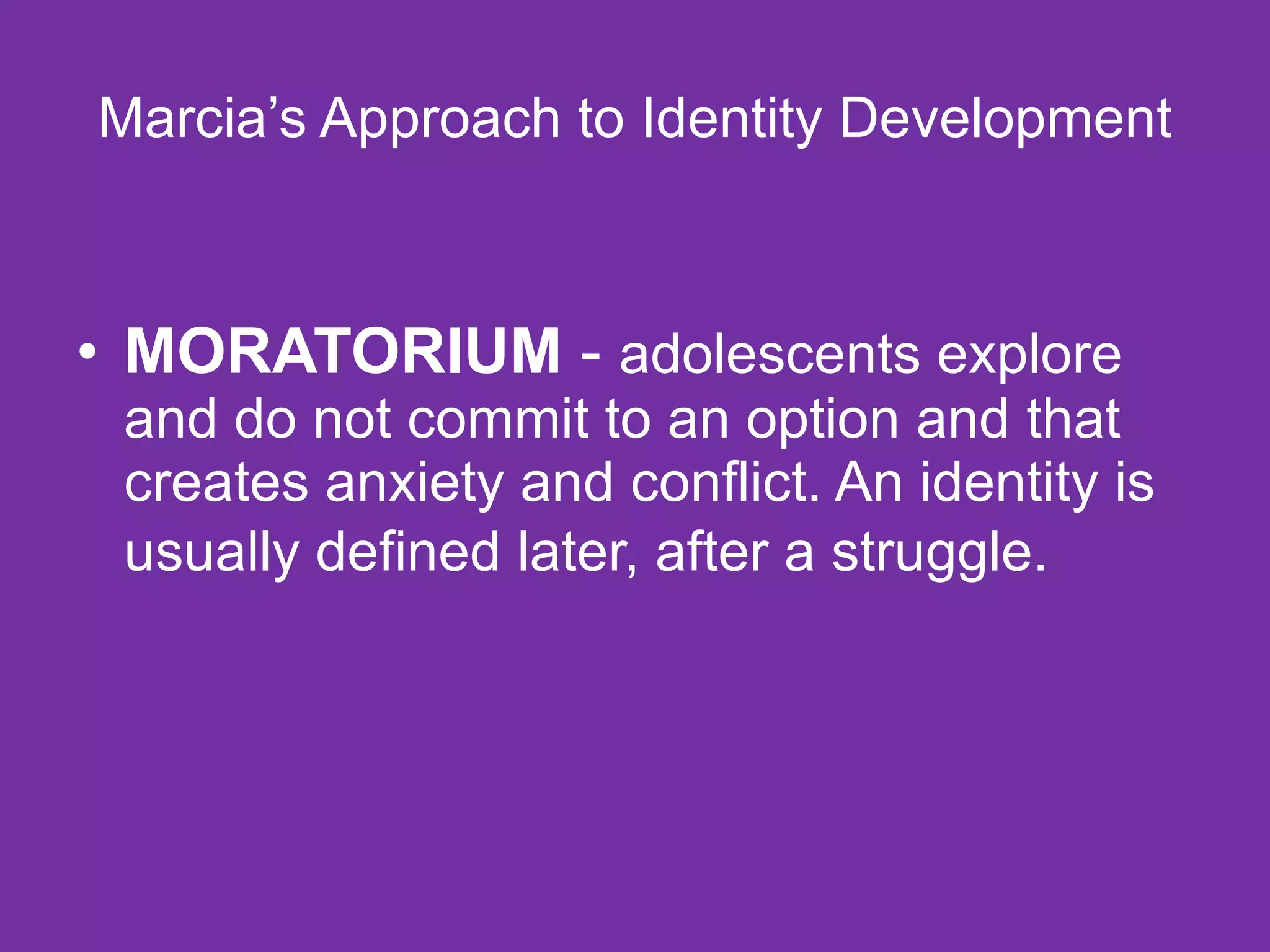 Marcia’s Approach to Identity Development MORATORIUM  -  adolescents explore and do not commit to an option and that creates anxiety and conflict. An identity is usually defined later, after a struggle.   