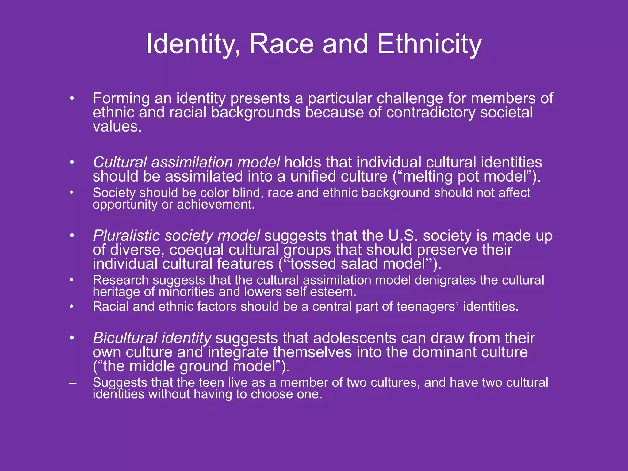 Identity, Race and Ethnicity Forming an identity presents a particular challenge for members of ethnic and racial backgrounds because of contradictory societal values. Cultural assimilation model  holds that individual cultural identities should be assimilated into a unified culture (“melting pot model”).   Society should be color blind, race and ethnic background should not affect opportunity or achievement. Pluralistic society model  suggests that the U.S. society is made up of diverse, coequal cultural groups that should preserve their individual cultural features ( “ tossed salad model ” ).  Research suggests that the cultural assimilation model denigrates the cultural heritage of minorities and lowers self esteem. Racial and ethnic factors should be a central part of teenagers ’  identities. Bicultural identity  suggests that adolescents can draw from their own culture and integrate themselves into the dominant culture (“the middle ground model”). Suggests that the teen live as a member of two cultures, and have two cultural identities without having to choose one. 