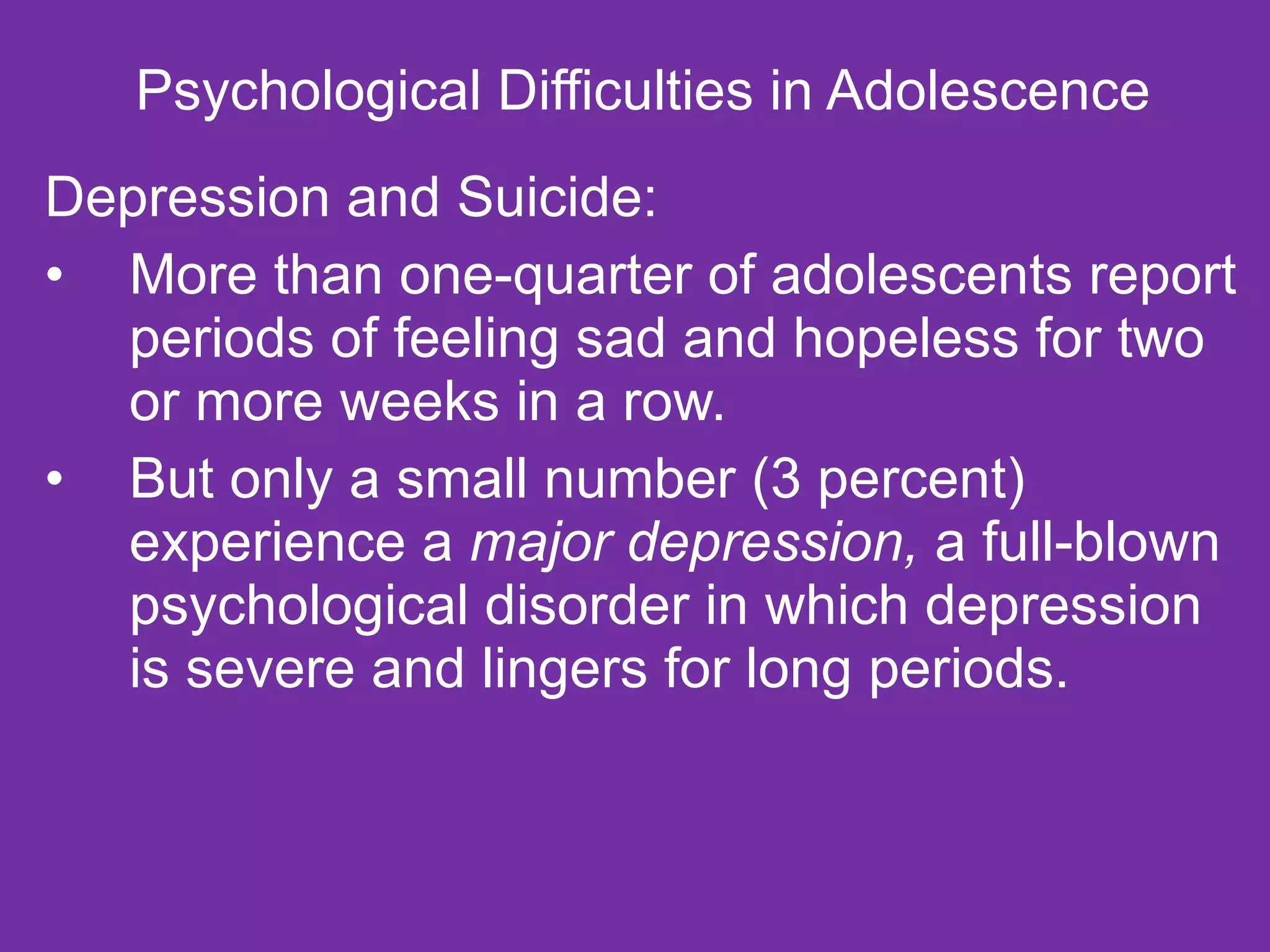 Psychological Difficulties in Adolescence  Depression and Suicide: More than one-quarter of adolescents report periods of feeling sad and hopeless for two or more weeks in a row. But only a small number (3 percent) experience a  major depression,  a full-blown psychological disorder in which depression is severe and lingers for long periods. 