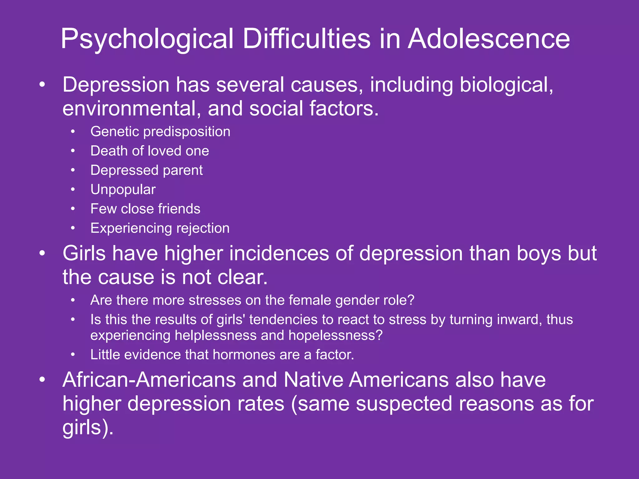 Psychological Difficulties in Adolescence  Depression has several causes, including biological, environmental, and social factors.  Genetic predisposition Death of loved one Depressed parent Unpopular Few close friends Experiencing rejection Girls have higher incidences of depression than boys but the cause is not clear.  Are there more stresses on the female gender role?  Is this the results of girls' tendencies to react to stress by turning inward, thus experiencing helplessness and hopelessness?  Little evidence that hormones are a factor. African-Americans and Native Americans also have higher depression rates (same suspected reasons as for girls). 