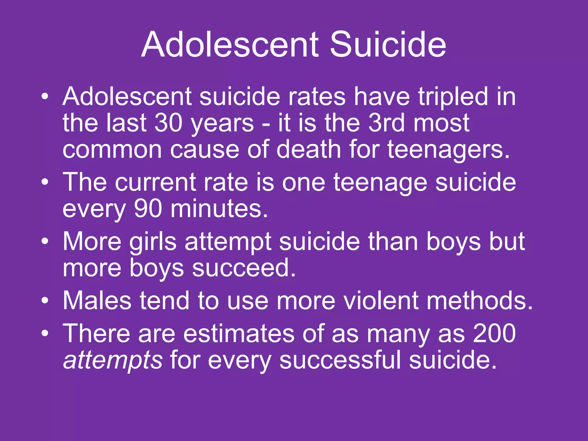 Adolescent Suicide Adolescent suicide rates have tripled in the last 30 years - it is the 3rd most common cause of death for teenagers.  The current rate is one teenage suicide every 90 minutes.  More girls attempt suicide than boys but more boys succeed.  Males tend to use more violent methods.  There are estimates of as many as 200  attempts  for every successful suicide. 