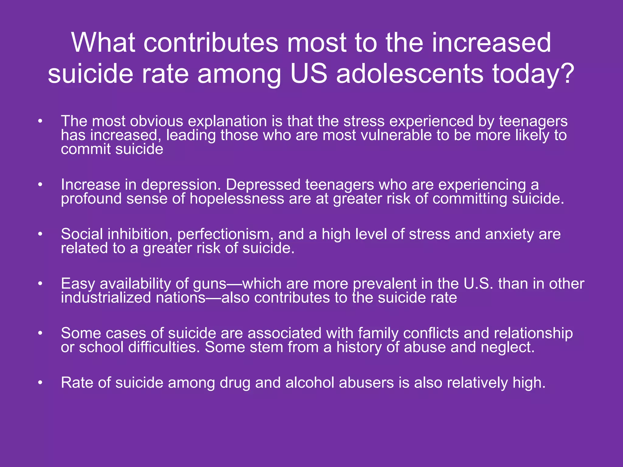 What contributes most to the increased suicide rate among US adolescents today? The most obvious explanation is that the stress experienced by teenagers has increased, leading those who are most vulnerable to be more likely to commit suicide Increase in depression. Depressed teenagers who are experiencing a profound sense of hopelessness are at greater risk of committing suicide. Social inhibition, perfectionism, and a high level of stress and anxiety are related to a greater risk of suicide. Easy availability of guns—which are more prevalent in the U.S. than in other industrialized nations—also contributes to the suicide rate Some cases of suicide are associated with family conflicts and relationship or school difficulties. Some stem from a history of abuse and neglect. Rate of suicide among drug and alcohol abusers is also relatively high. 