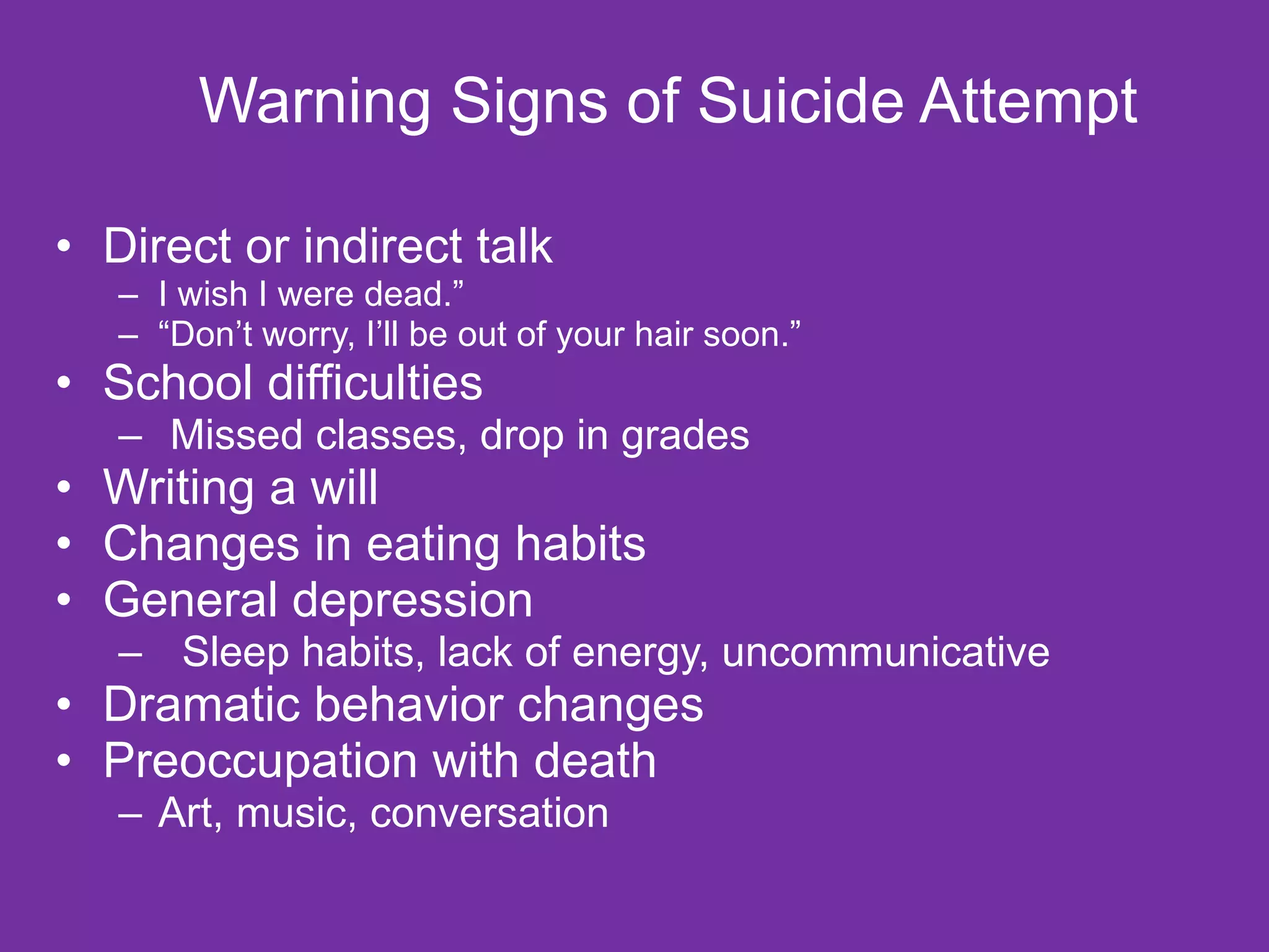 Warning Signs of Suicide Attempt  Direct or indirect talk  I wish I were dead.” “ Don’t worry, I’ll be out of your hair soon.” School difficulties Missed classes, drop in grades Writing a will Changes in eating habits General depression Sleep habits, lack of energy, uncommunicative Dramatic behavior changes Preoccupation with death Art, music, conversation 