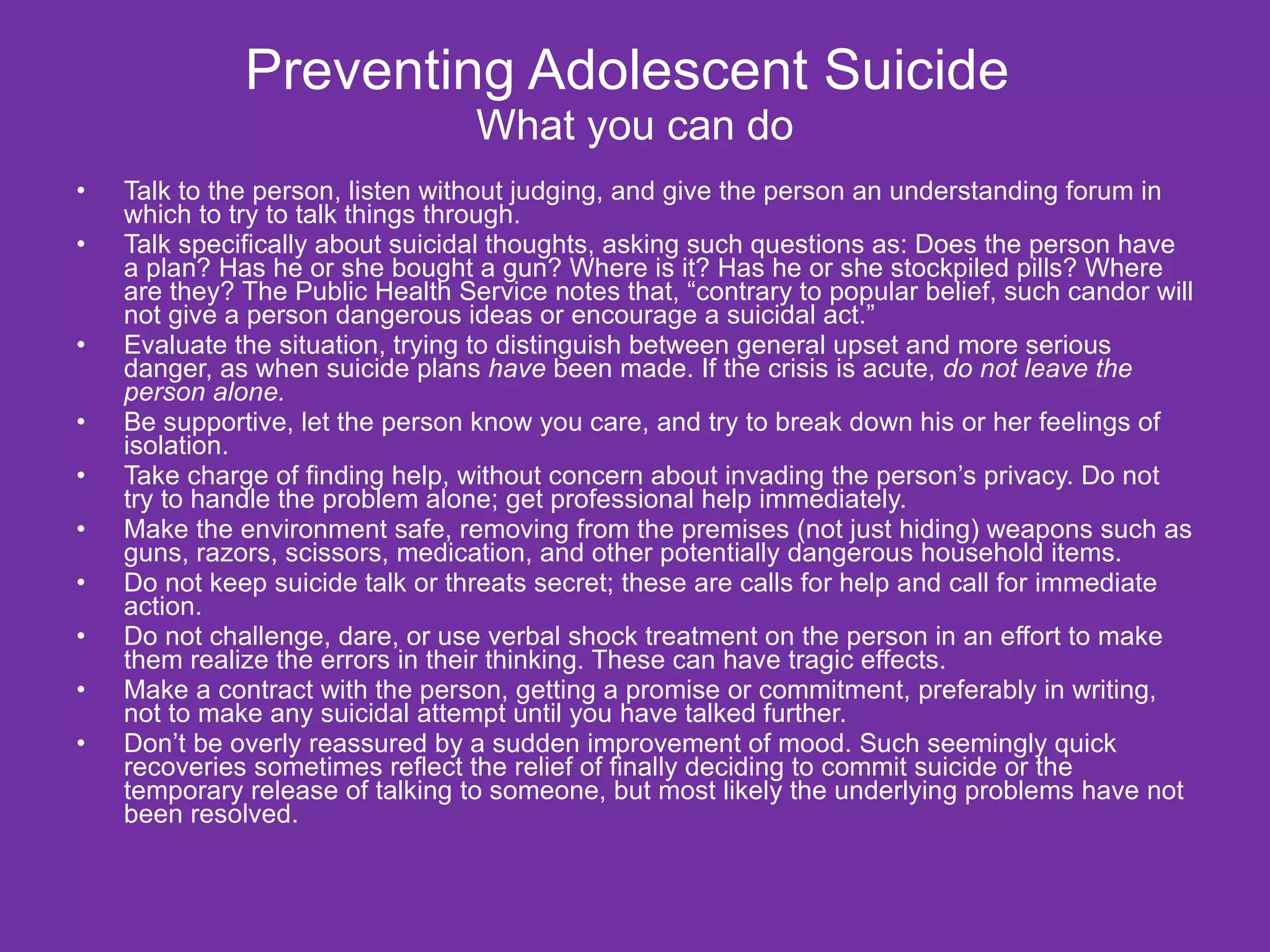 Preventing Adolescent Suicide  What you can do Talk to the person, listen without judging, and give the person an understanding forum in which to try to talk things through. Talk specifically about suicidal thoughts, asking such questions as: Does the person have a plan? Has he or she bought a gun? Where is it? Has he or she stockpiled pills? Where are they? The Public Health Service notes that, “contrary to popular belief, such candor will not give a person dangerous ideas or encourage a suicidal act.” Evaluate the situation, trying to distinguish between general upset and more serious danger, as when suicide plans  have  been made. If the crisis is acute,  do not leave the person alone. Be supportive, let the person know you care, and try to break down his or her feelings of isolation. Take charge of finding help, without concern about invading the person’s privacy. Do not try to handle the problem alone; get professional help immediately. Make the environment safe, removing from the premises (not just hiding) weapons such as guns, razors, scissors, medication, and other potentially dangerous household items. Do not keep suicide talk or threats secret; these are calls for help and call for immediate action. Do not challenge, dare, or use verbal shock treatment on the person in an effort to make them realize the errors in their thinking. These can have tragic effects. Make a contract with the person, getting a promise or commitment, preferably in writing, not to make any suicidal attempt until you have talked further. Don’t be overly reassured by a sudden improvement of mood. Such seemingly quick recoveries sometimes reflect the relief of finally deciding to commit suicide or the temporary release of talking to someone, but most likely the underlying problems have not been resolved. 
