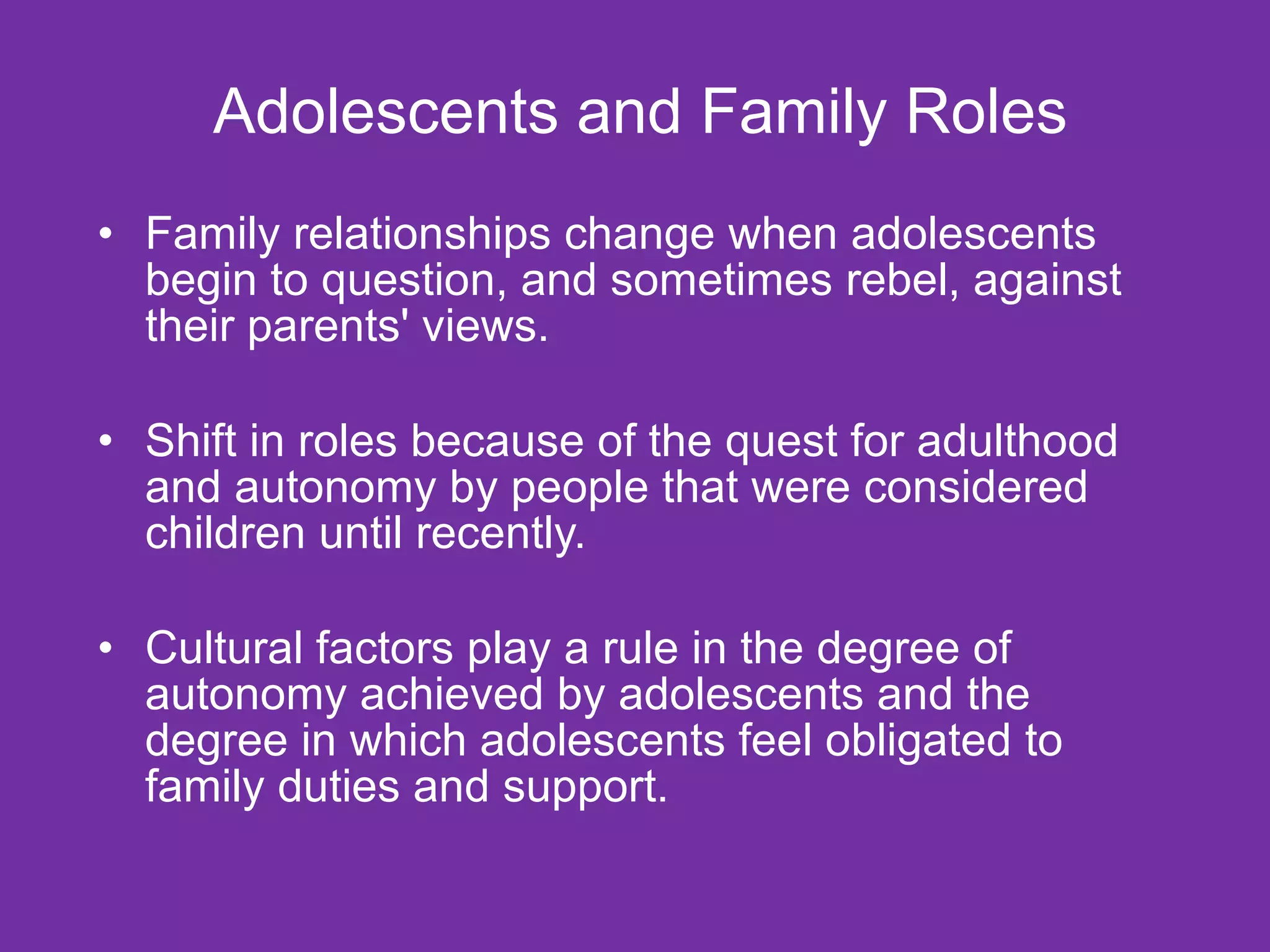 Adolescents and Family Roles Family relationships change when adolescents begin to question, and sometimes rebel, against their parents' views. Shift in roles because of the quest for adulthood and autonomy by people that were considered children until recently. Cultural factors play a rule in the degree of autonomy achieved by adolescents and the degree in which adolescents feel obligated to family duties and support. 