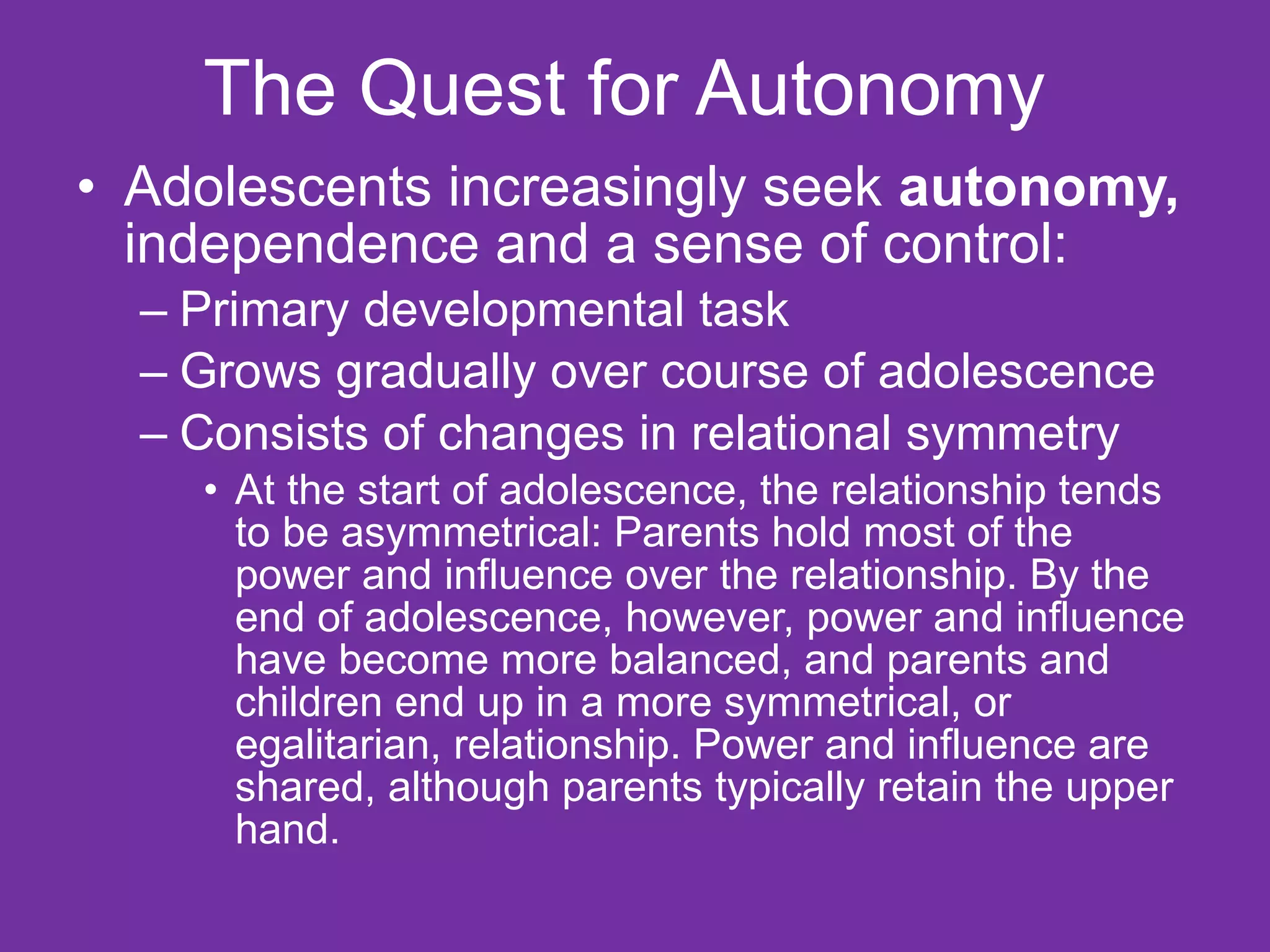 The Quest for Autonomy  Adolescents increasingly seek  autonomy,  independence and a sense of control: Primary developmental task Grows gradually over course of adolescence  Consists of changes in relational symmetry At the start of adolescence, the relationship tends to be asymmetrical: Parents hold most of the power and influence over the relationship. By the end of adolescence, however, power and influence have become more balanced, and parents and children end up in a more symmetrical, or egalitarian, relationship. Power and influence are shared, although parents typically retain the upper hand. 