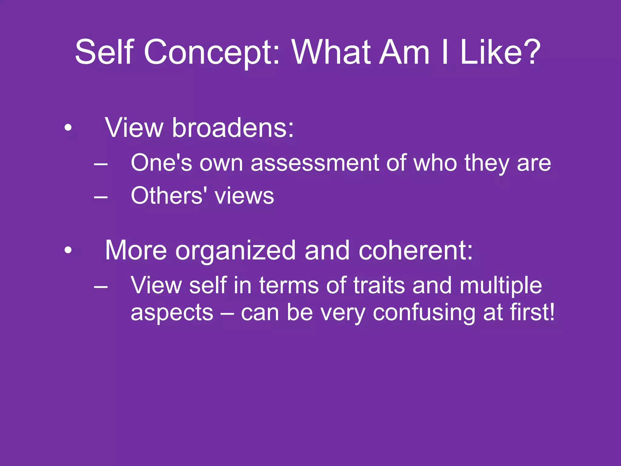 Self Concept: What Am I Like? View broadens:  One's own assessment of who they are  Others' views More organized and coherent: View self in terms of traits and multiple aspects – can be very confusing at first! 