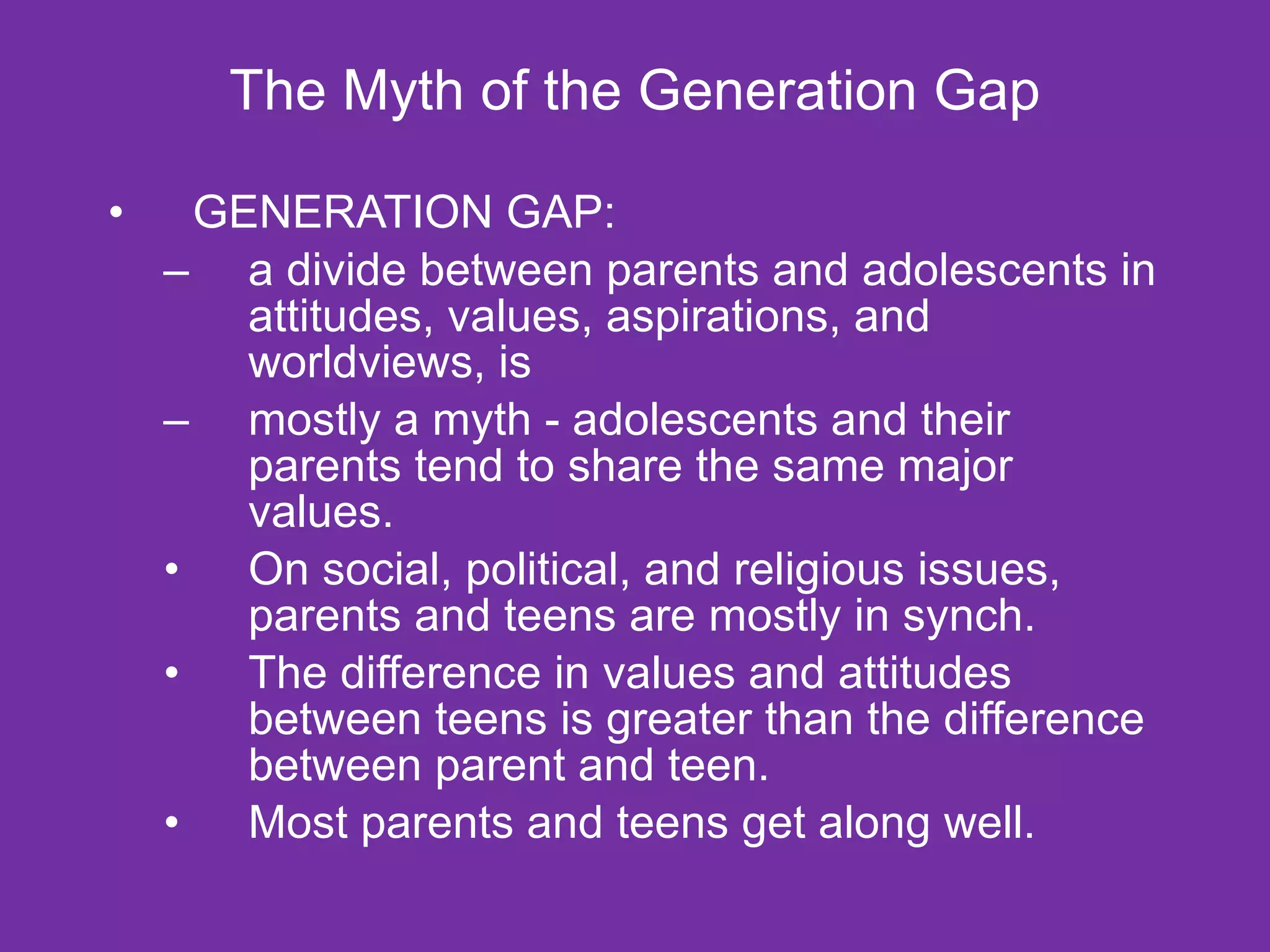 The Myth of the Generation Gap GENERATION GAP: a divide between parents and adolescents in attitudes, values, aspirations, and worldviews, is  mostly a myth - adolescents and their parents tend to share the same major values.   On social, political, and religious issues, parents and teens are mostly in synch. The difference in values and attitudes between teens is greater than the difference between parent and teen. Most parents and teens get along well. 