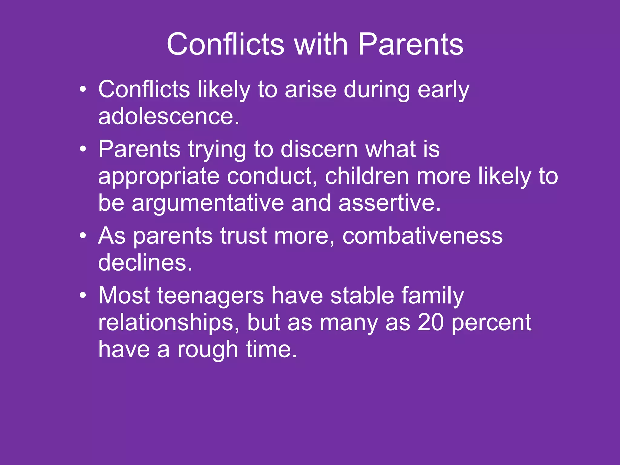 Conflicts with Parents Conflicts likely to arise during early adolescence. Parents trying to discern what is appropriate conduct, children more likely to be argumentative and assertive. As parents trust more, combativeness declines. Most teenagers have stable family relationships, but as many as 20 percent have a rough time. 