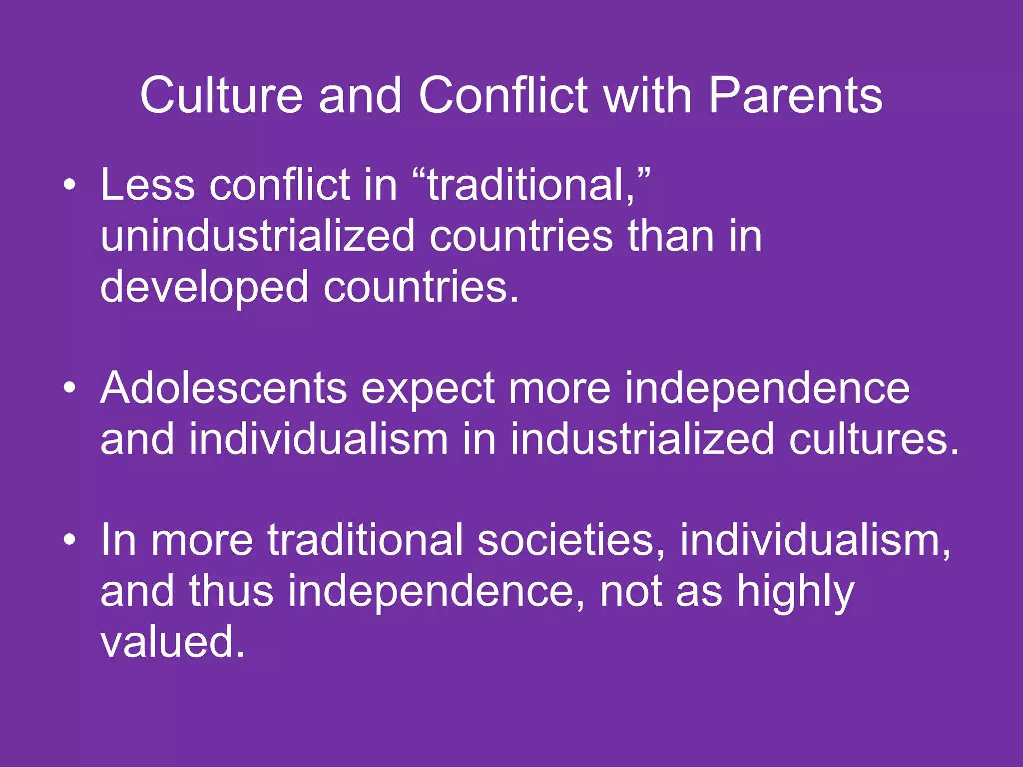 Culture and Conflict with Parents Less conflict in “traditional,” unindustrialized countries than in developed countries. Adolescents expect more independence and individualism in industrialized cultures. In more traditional societies, individualism, and thus independence, not as highly valued. 
