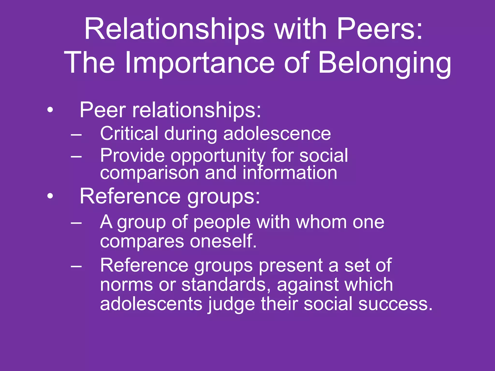 Relationships with Peers:  The Importance of Belonging Peer relationships: Critical during adolescence  Provide opportunity for social comparison and information  Reference groups: A group of people with whom one compares oneself.  Reference groups present a set of norms or standards, against which adolescents judge their social success.  