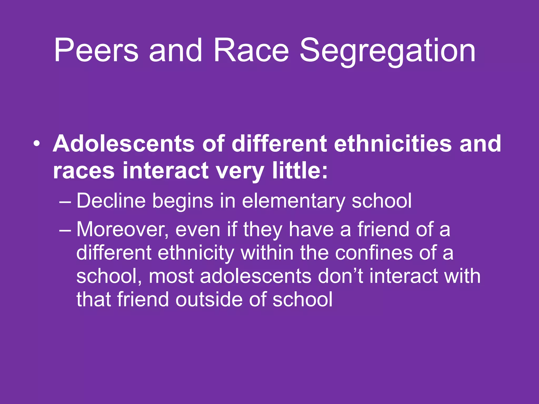 Peers and Race Segregation  Adolescents of different ethnicities and races interact very little:  Decline begins in elementary school Moreover, even if they have a friend of a different ethnicity within the confines of a school, most adolescents don’t interact with that friend outside of school  