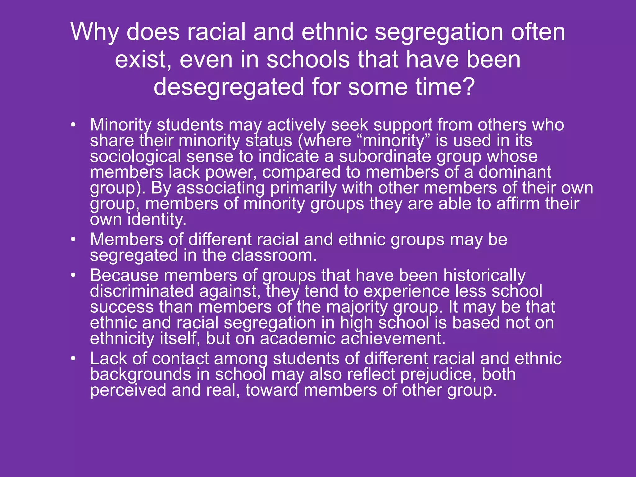 Why does racial and ethnic segregation often exist, even in schools that have been desegregated for some time?  Minority students may actively seek support from others who share their minority status (where “minority” is used in its sociological sense to indicate a subordinate group whose members lack power, compared to members of a dominant group). By associating primarily with other members of their own group, members of minority groups they are able to affirm their own identity. Members of different racial and ethnic groups may be segregated in the classroom. Because members of groups that have been historically discriminated against, they tend to experience less school success than members of the majority group. It may be that ethnic and racial segregation in high school is based not on ethnicity itself, but on academic achievement. Lack of contact among students of different racial and ethnic backgrounds in school may also reflect prejudice, both perceived and real, toward members of other group. 