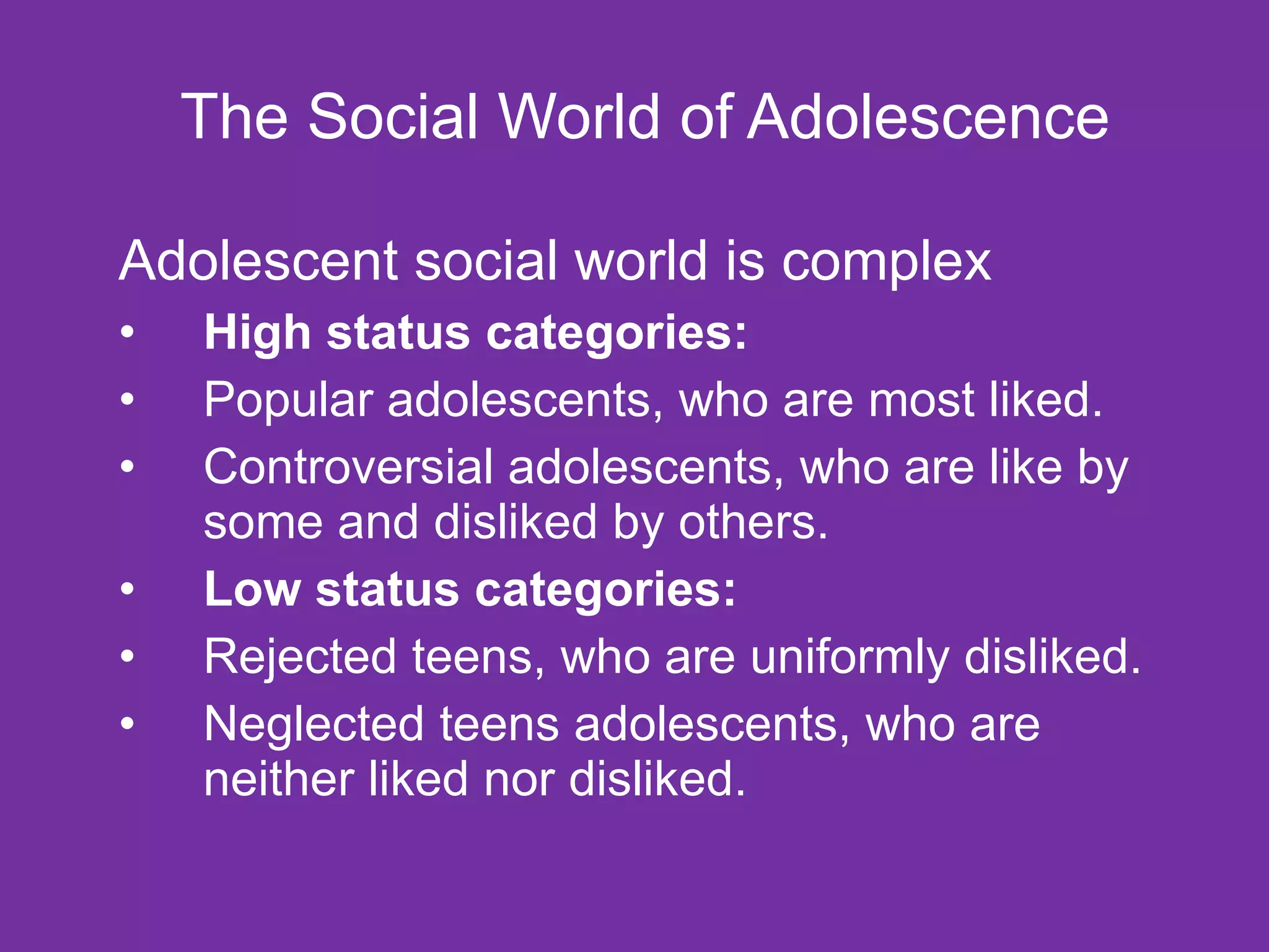 The Social World of Adolescence Adolescent social world is complex High status categories: Popular adolescents, who are most liked. Controversial adolescents, who are like by some and disliked by others. Low status categories: Rejected teens, who are uniformly disliked. Neglected teens adolescents, who are neither liked nor disliked. 