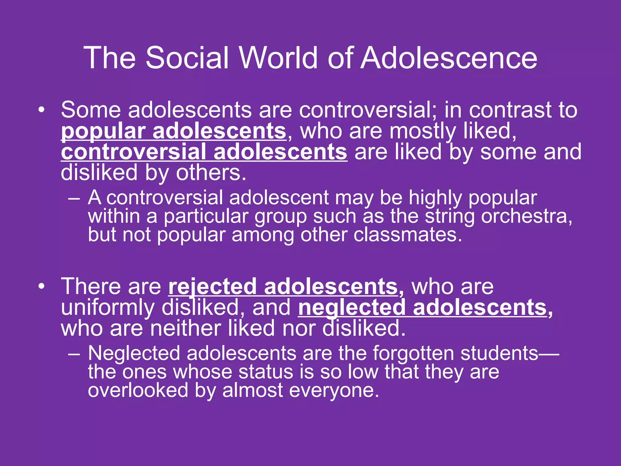 The Social World of Adolescence Some adolescents are controversial; in contrast to  popular adolescents , who are mostly liked,  controversial adolescents  are liked by some and disliked by others. A controversial adolescent may be highly popular within a particular group such as the string orchestra, but not popular among other classmates. There are  rejected adolescents ,  who are uniformly disliked, and  neglected adolescents ,  who are neither liked nor disliked.  Neglected adolescents are the forgotten students—the ones whose status is so low that they are overlooked by almost everyone.  