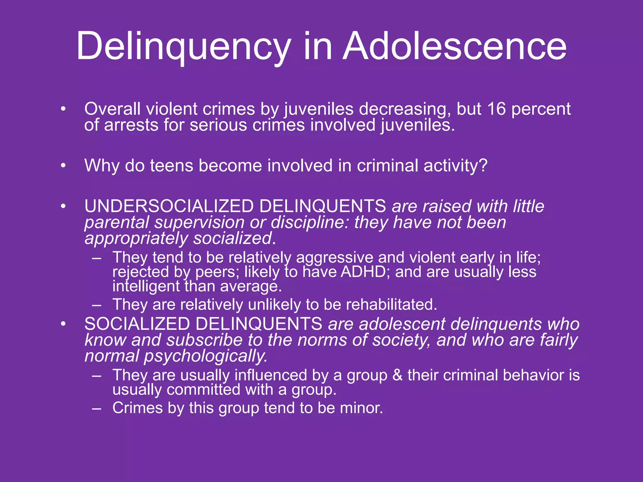 Delinquency in Adolescence Overall violent crimes by juveniles decreasing, but 16 percent of arrests for serious crimes involved juveniles. Why do teens become involved in criminal activity? UNDERSOCIALIZED DELINQUENTS  are raised with little parental supervision or discipline: they have not been appropriately socialized .  They tend to be relatively aggressive and violent early in life; rejected by peers; likely to have ADHD; and are usually less intelligent than average.  They are relatively unlikely to be rehabilitated. SOCIALIZED DELINQUENTS  are adolescent delinquents who know and subscribe to the norms of society, and who are fairly normal psychologically.   They are usually influenced by a group & their criminal behavior is usually committed with a group.   Crimes by this group tend to be minor. 