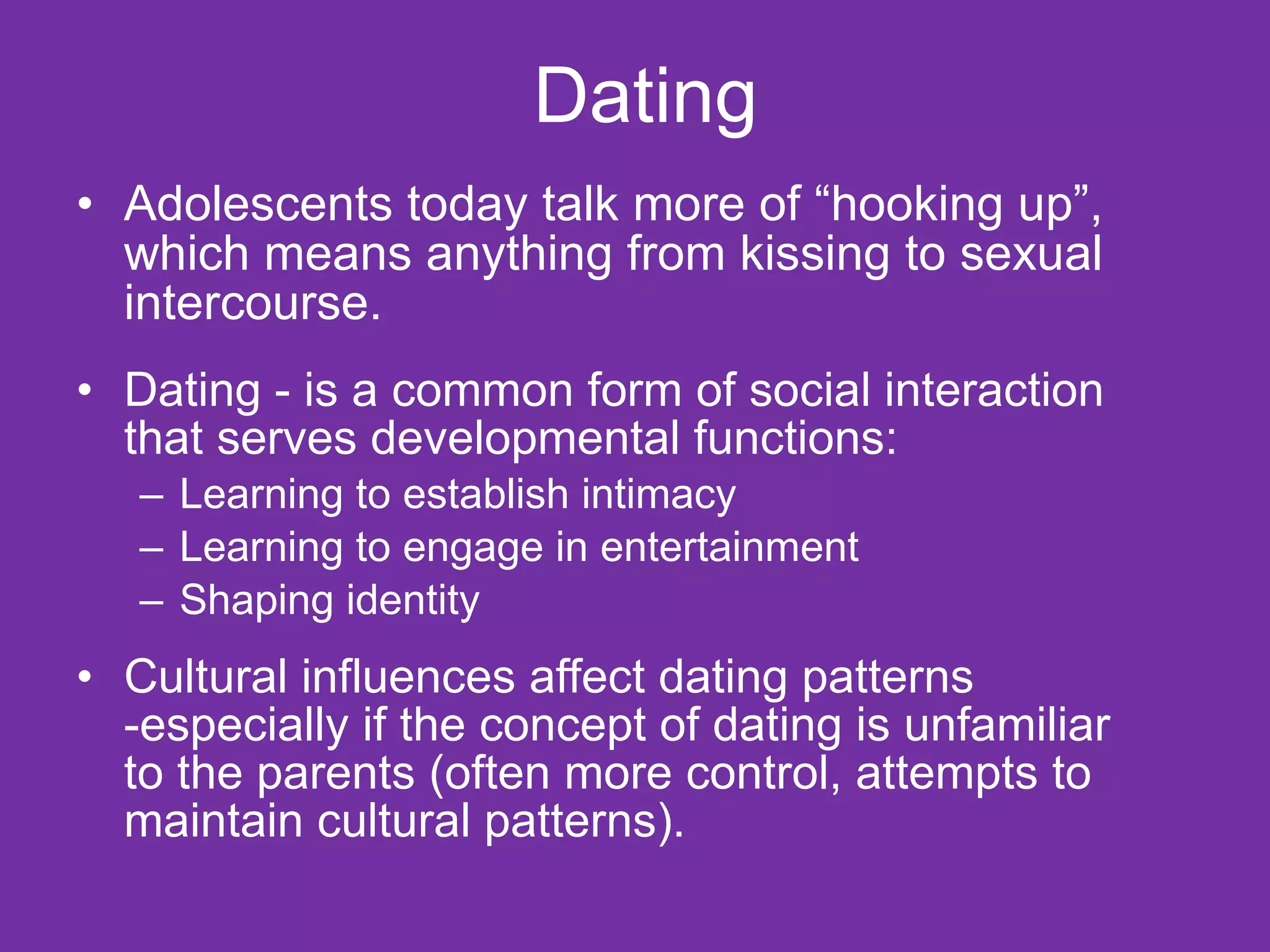 Dating Adolescents today talk more of “hooking up”, which means anything from kissing to sexual intercourse. Dating - is a common form of social interaction that serves developmental functions: Learning to establish intimacy Learning to engage in entertainment Shaping identity Cultural influences affect dating patterns -especially if the concept of dating is unfamiliar to the parents (often more control, attempts to maintain cultural patterns).  