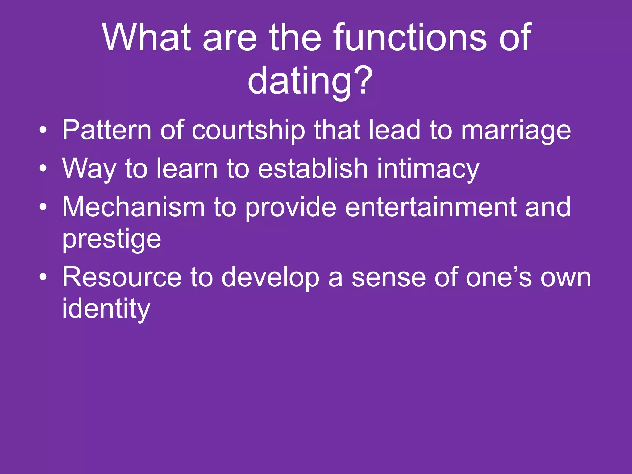 What are the functions of dating?  Pattern of courtship that lead to marriage Way to learn to establish intimacy  Mechanism to provide entertainment and prestige Resource to develop a sense of one’s own identity  