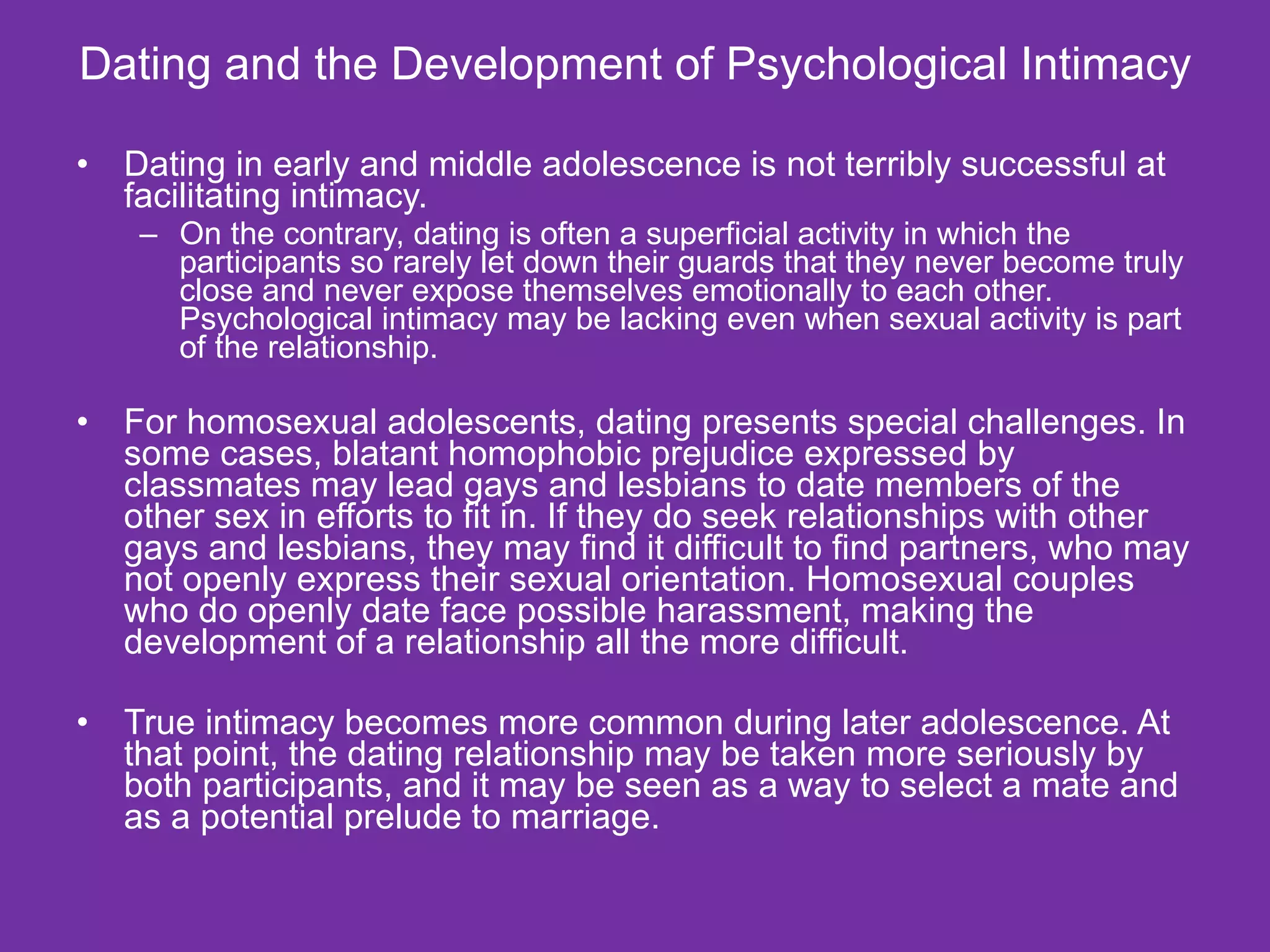 Dating and the Development of Psychological Intimacy Dating in early and middle adolescence is not terribly successful at facilitating intimacy. On the contrary, dating is often a superficial activity in which the participants so rarely let down their guards that they never become truly close and never expose themselves emotionally to each other. Psychological intimacy may be lacking even when sexual activity is part of the relationship. For homosexual adolescents, dating presents special challenges. In some cases, blatant homophobic prejudice expressed by classmates may lead gays and lesbians to date members of the other sex in efforts to fit in. If they do seek relationships with other gays and lesbians, they may find it difficult to find partners, who may not openly express their sexual orientation. Homosexual couples who do openly date face possible harassment, making the development of a relationship all the more difficult. True intimacy becomes more common during later adolescence. At that point, the dating relationship may be taken more seriously by both participants, and it may be seen as a way to select a mate and as a potential prelude to marriage. 