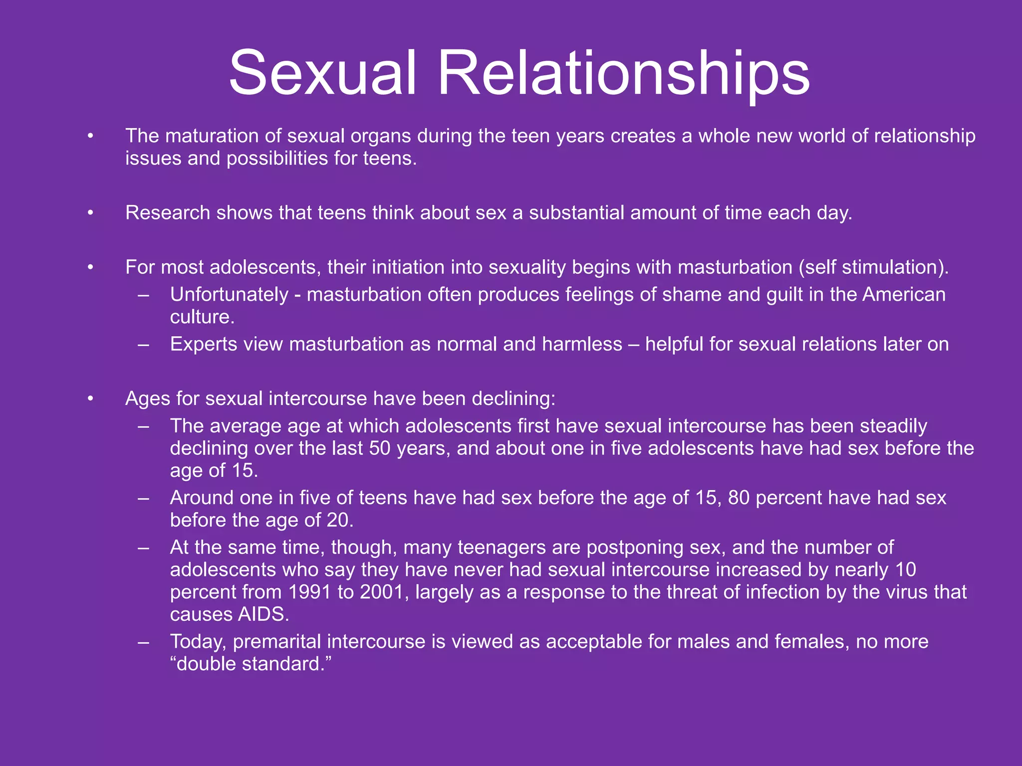 Sexual Relationships The maturation of sexual organs during the teen years creates a whole new world of relationship issues and possibilities for teens. Research shows that teens think about sex a substantial amount of time each day. For most adolescents, their initiation into sexuality begins with masturbation (self stimulation). Unfortunately - masturbation often produces feelings of shame and guilt in the American culture.  Experts view masturbation as normal and harmless – helpful for sexual relations later on Ages for sexual intercourse have been declining: The average age at which adolescents first have sexual intercourse has been steadily declining over the last 50 years, and about one in five adolescents have had sex before the age of 15.  Around one in five of teens have had sex before the age of 15, 80 percent have had sex before the age of 20. At the same time, though, many teenagers are postponing sex, and the number of adolescents who say they have never had sexual intercourse increased by nearly 10 percent from 1991 to 2001, largely as a response to the threat of infection by the virus that causes AIDS.  Today, premarital intercourse is viewed as acceptable for males and females, no more “double standard.” 