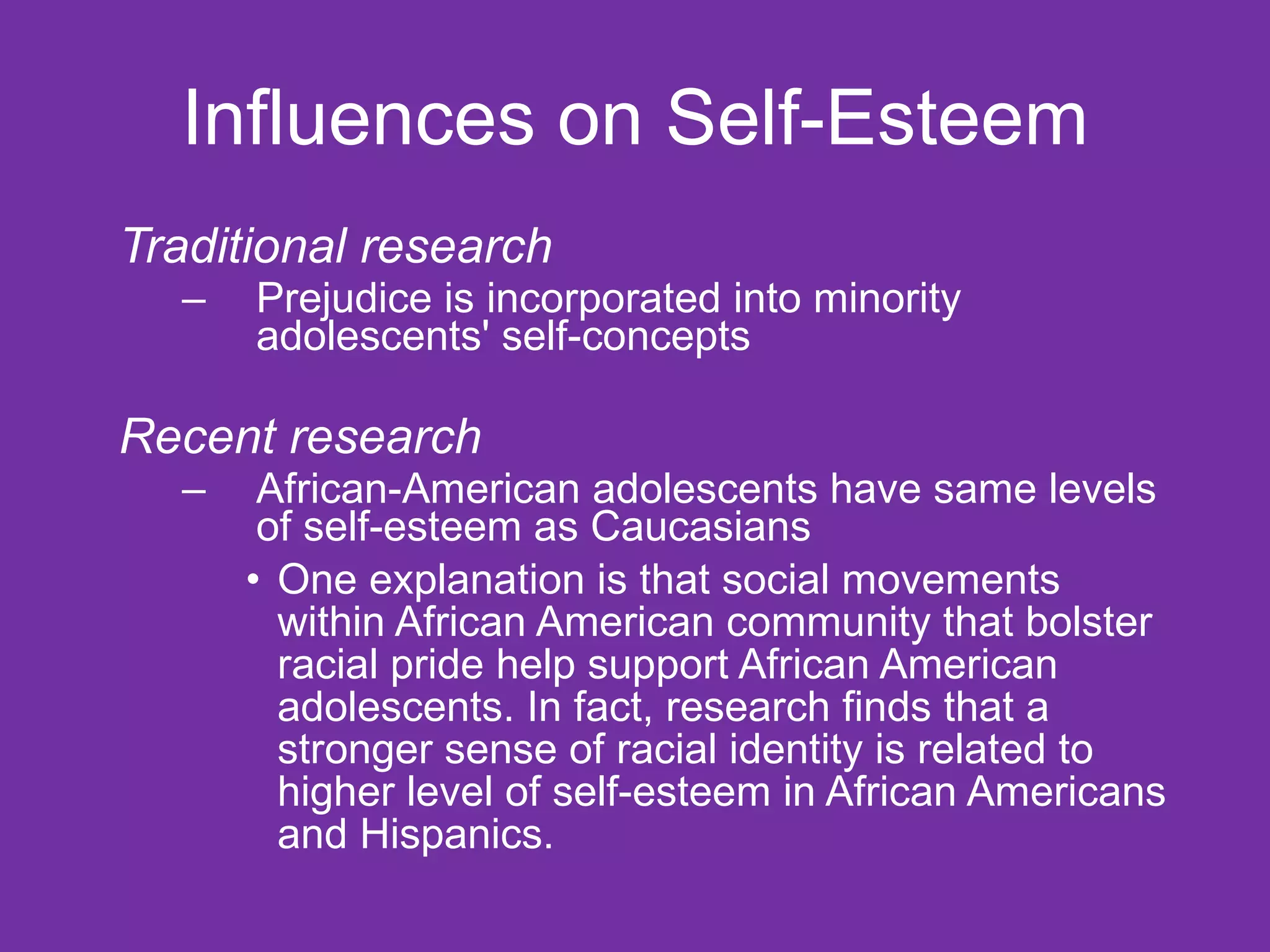 Influences on Self-Esteem Traditional research Prejudice is incorporated into minority adolescents' self-concepts Recent research African-American adolescents have same levels of self-esteem as Caucasians One explanation is that social movements within African American community that bolster racial pride help support African American adolescents. In fact, research finds that a stronger sense of racial identity is related to higher level of self-esteem in African Americans and Hispanics. 