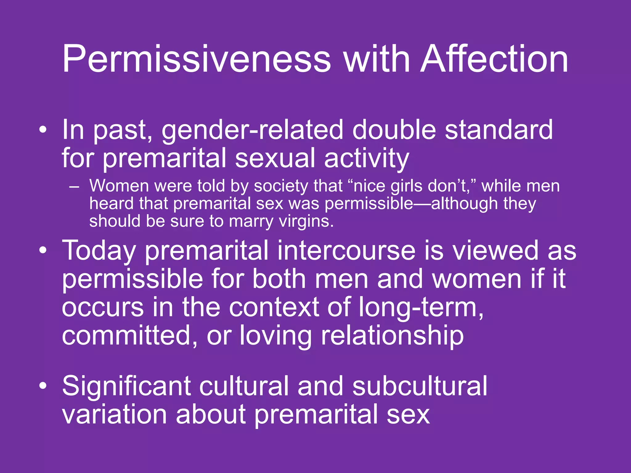 Permissiveness with Affection In past, gender-related double standard for premarital sexual activity Women were told by society that “nice girls don’t,” while men heard that premarital sex was permissible—although they should be sure to marry virgins. Today premarital intercourse is viewed as permissible for both men and women if it occurs in the context of long-term, committed, or loving relationship  Significant cultural and subcultural variation about premarital sex 