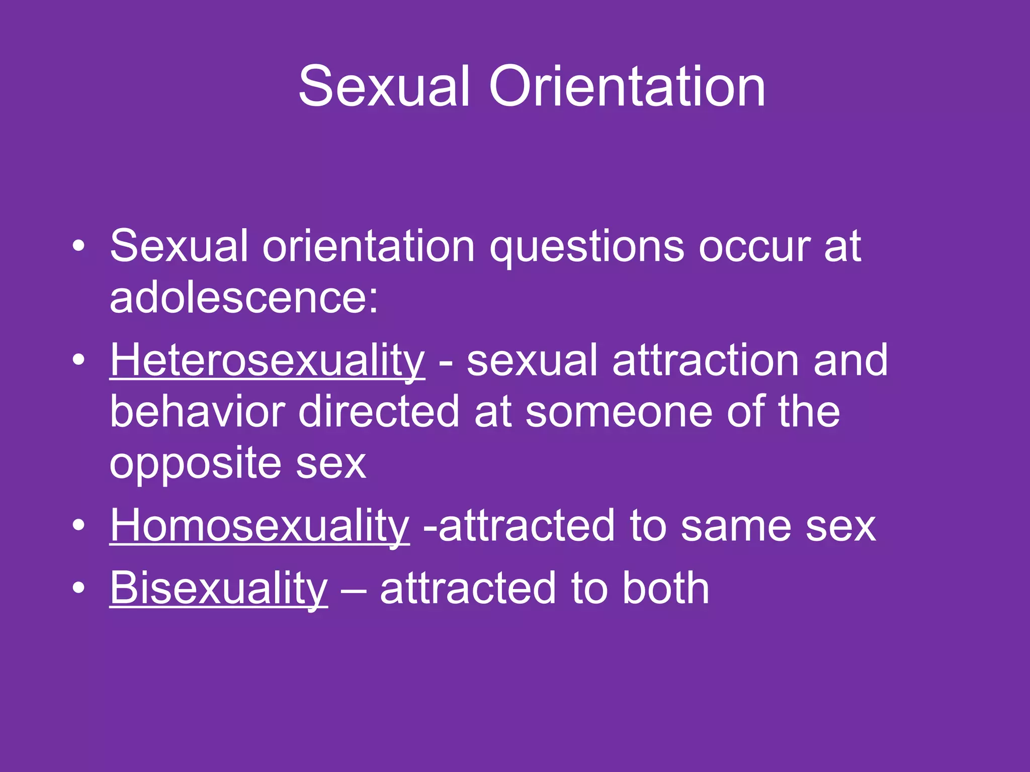 Sexual Orientation Sexual orientation questions occur at adolescence: Heterosexuality  - sexual attraction and behavior directed at someone of the opposite sex Homosexuality  -attracted to same sex Bisexuality  – attracted to both 
