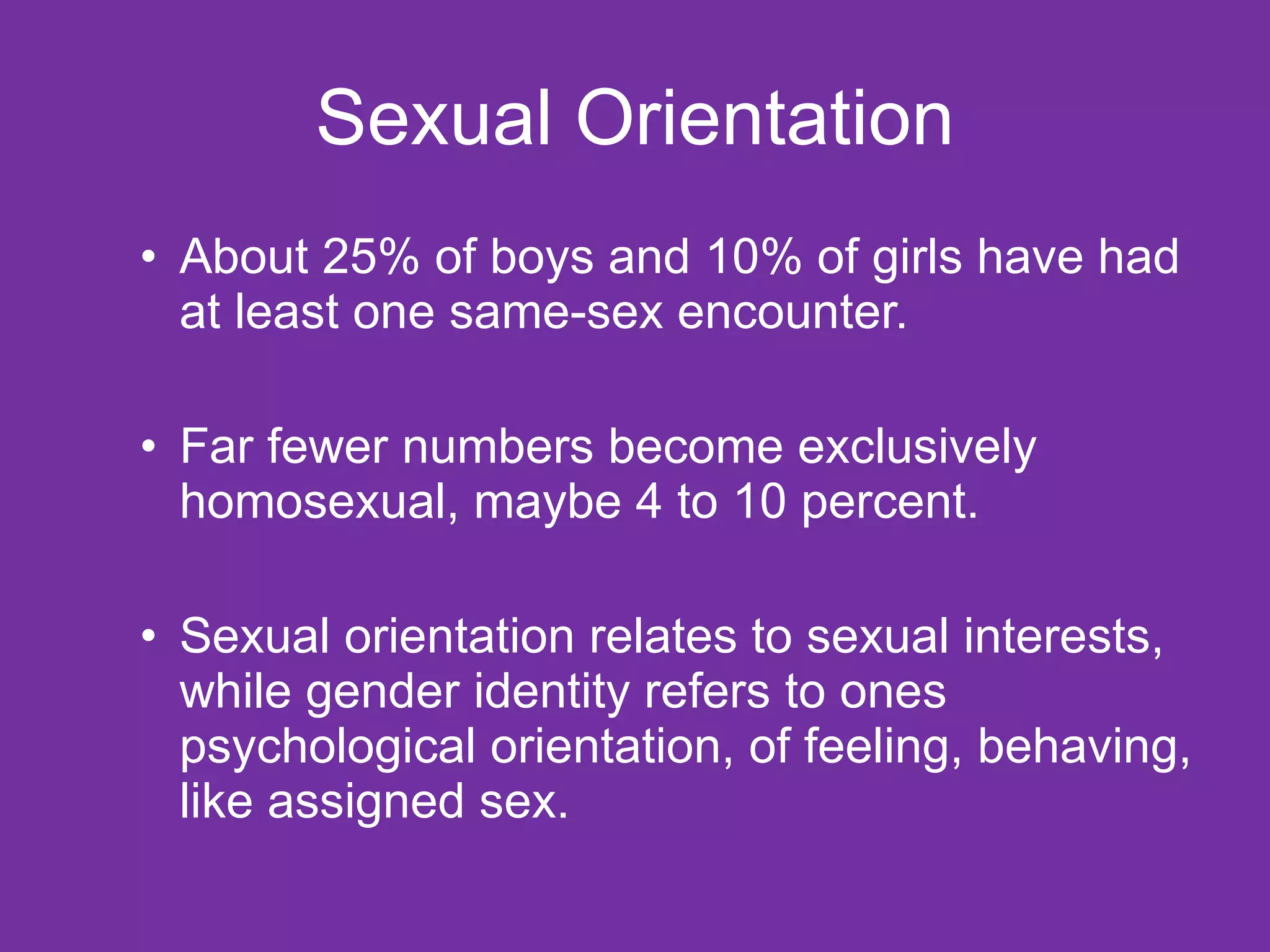 Sexual Orientation About 25% of boys and 10% of girls have had at least one same-sex encounter. Far fewer numbers become exclusively homosexual, maybe 4 to 10 percent. Sexual orientation relates to sexual interests, while gender identity refers to ones psychological orientation, of feeling, behaving, like assigned sex. 