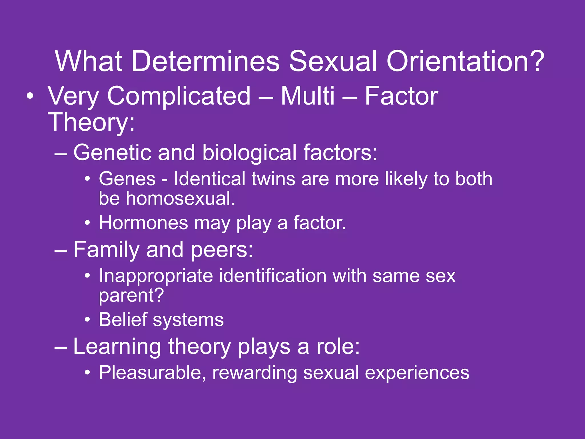 What Determines Sexual Orientation? Very Complicated – Multi – Factor Theory: Genetic and biological factors: Genes - Identical twins are more likely to both be homosexual. Hormones may play a factor. Family and peers: Inappropriate identification with same sex parent? Belief systems Learning theory plays a role: Pleasurable, rewarding sexual experiences 