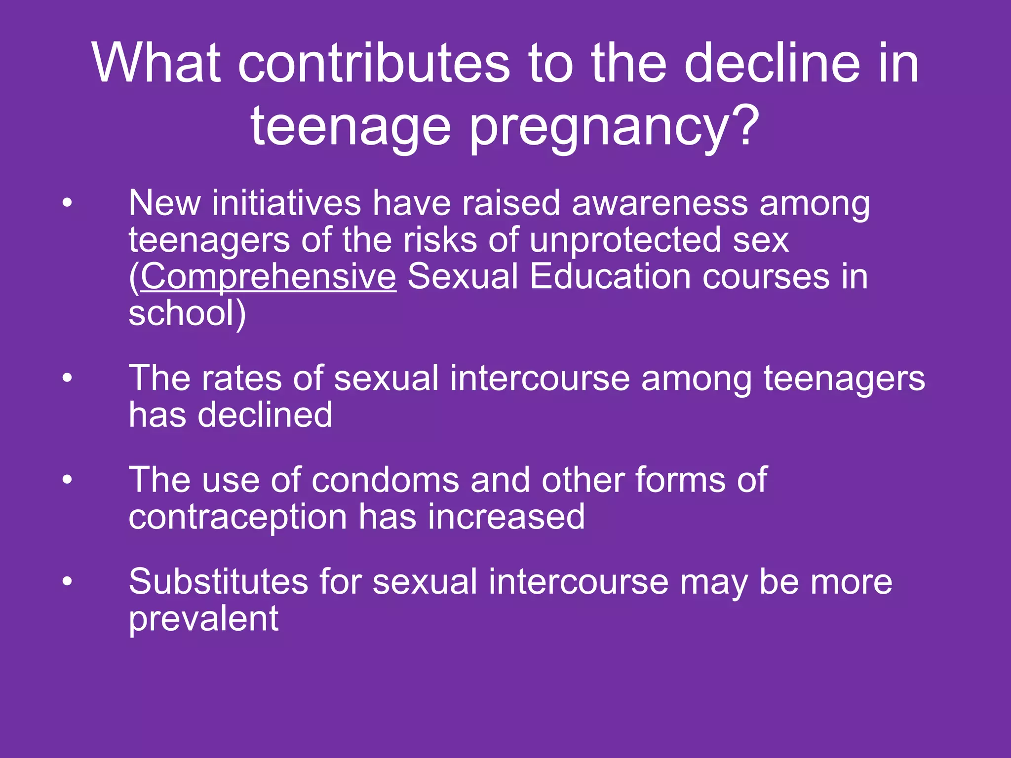 What contributes to the decline in teenage pregnancy? New initiatives have raised awareness among teenagers of the risks of unprotected sex ( Comprehensive  Sexual Education courses in school) The rates of sexual intercourse among teenagers has declined  The use of condoms and other forms of contraception has increased  Substitutes for sexual intercourse may be more prevalent 