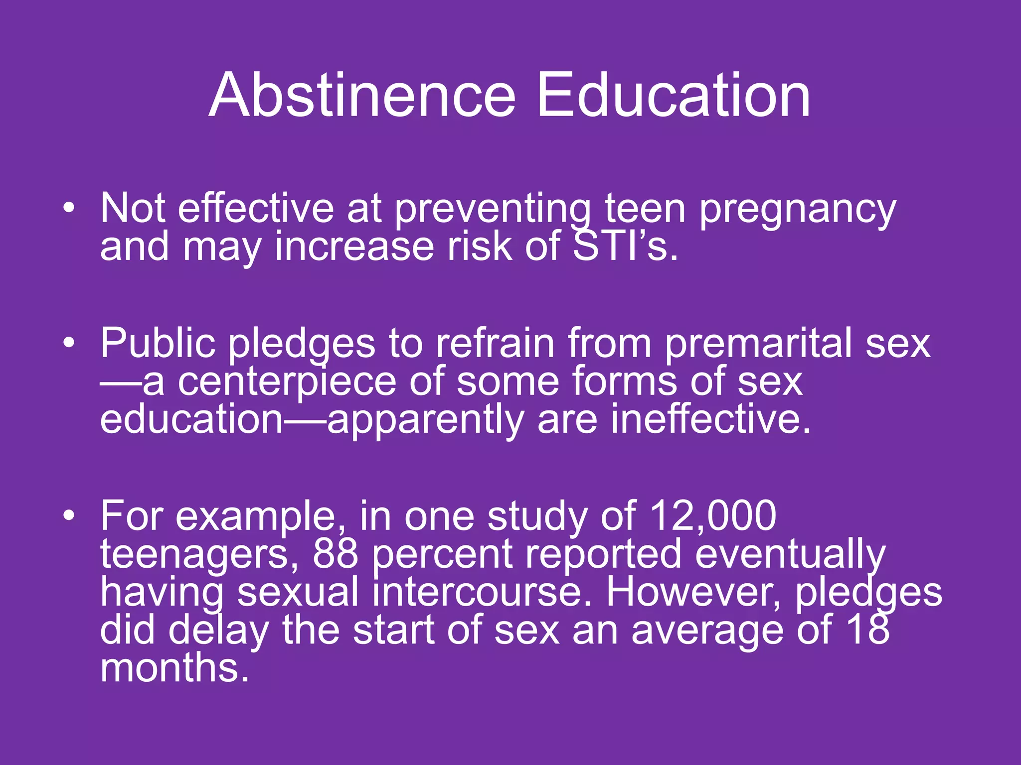 Abstinence Education Not effective at preventing teen pregnancy and may increase risk of STI’s. Public pledges to refrain from premarital sex—a centerpiece of some forms of sex education—apparently are ineffective. For example, in one study of 12,000 teenagers, 88 percent reported eventually having sexual intercourse. However, pledges did delay the start of sex an average of 18 months. 