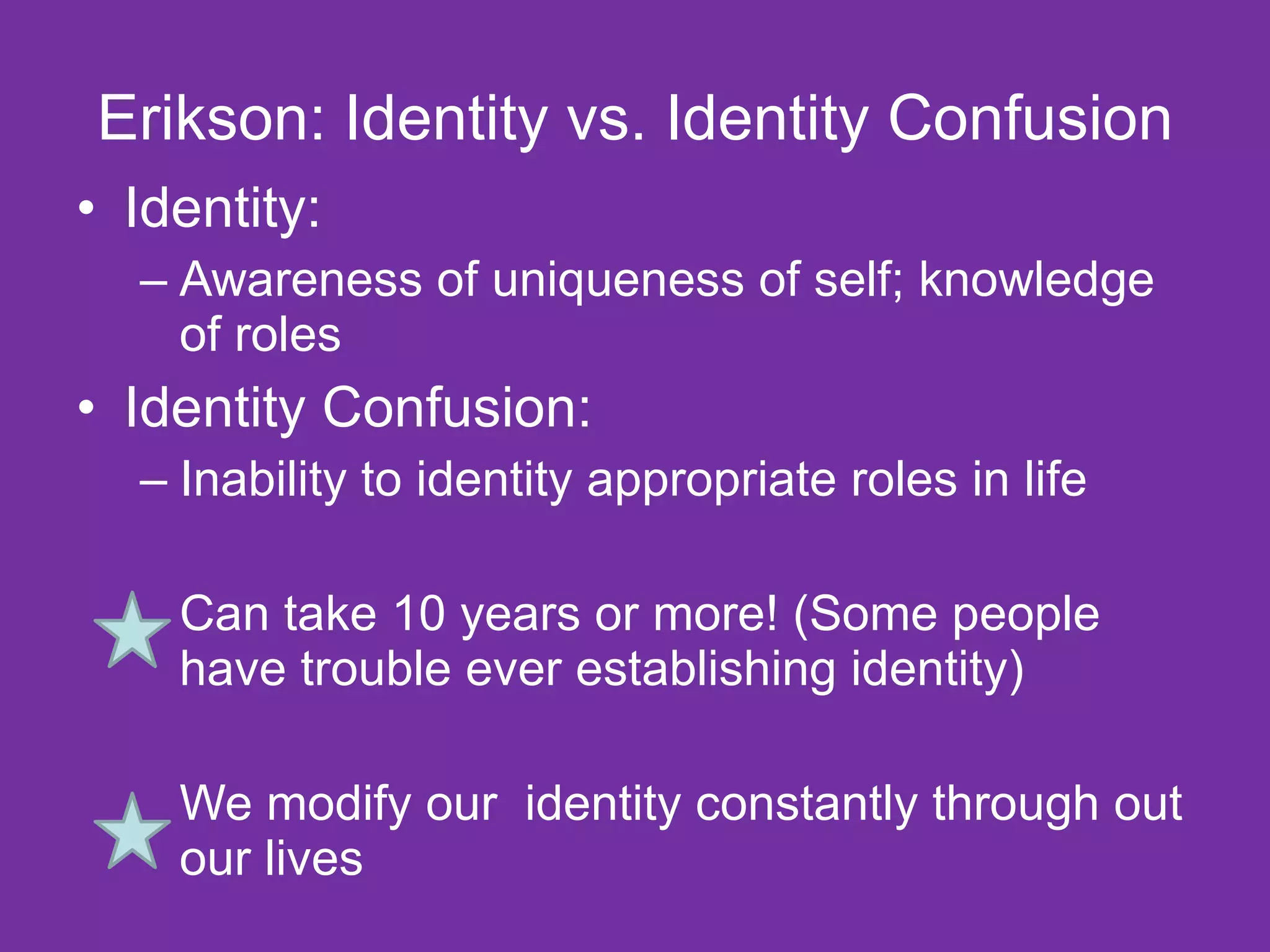 Erikson: Identity vs. Identity Confusion Identity: Awareness of uniqueness of self; knowledge of roles  Identity Confusion: Inability to identity appropriate roles in life Can take 10 years or more! (Some people have trouble ever establishing identity) We modify our  identity constantly through out our lives 