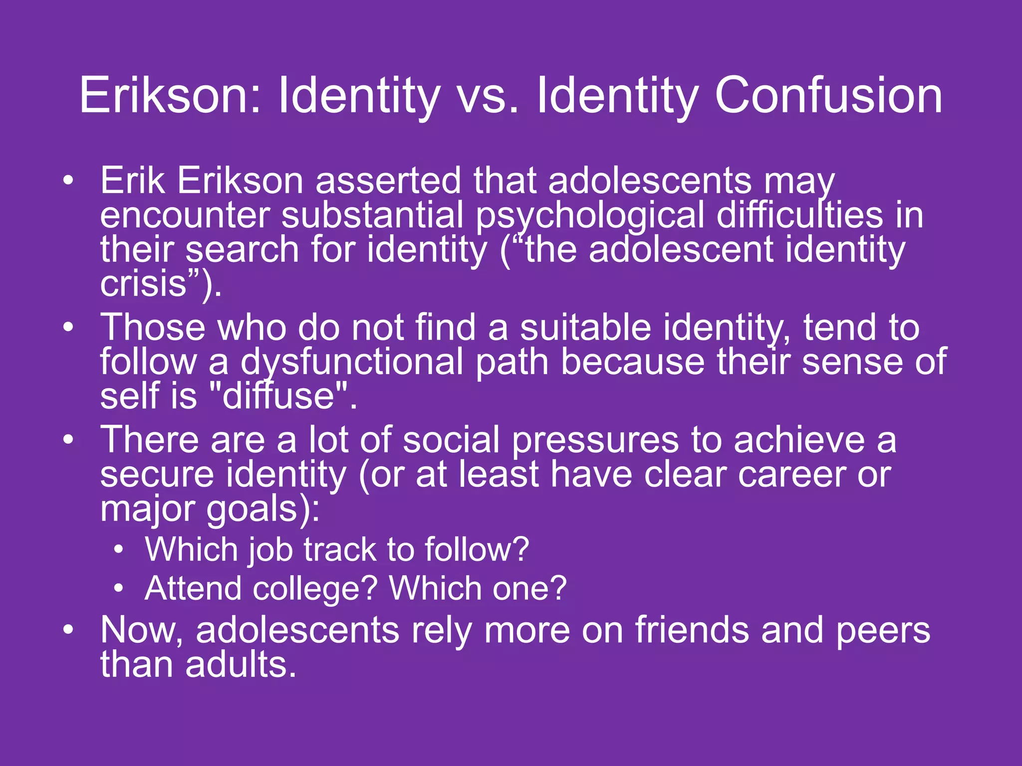 Erikson: Identity vs. Identity Confusion Erik Erikson asserted that adolescents may encounter substantial psychological difficulties in their search for identity (“the adolescent identity crisis”). Those who do not find a suitable identity, tend to follow a dysfunctional path because their sense of self is "diffuse".  There are a lot of social pressures to achieve a secure identity (or at least have clear career or major goals):  Which job track to follow? Attend college? Which one? Now, adolescents rely more on friends and peers than adults. 
