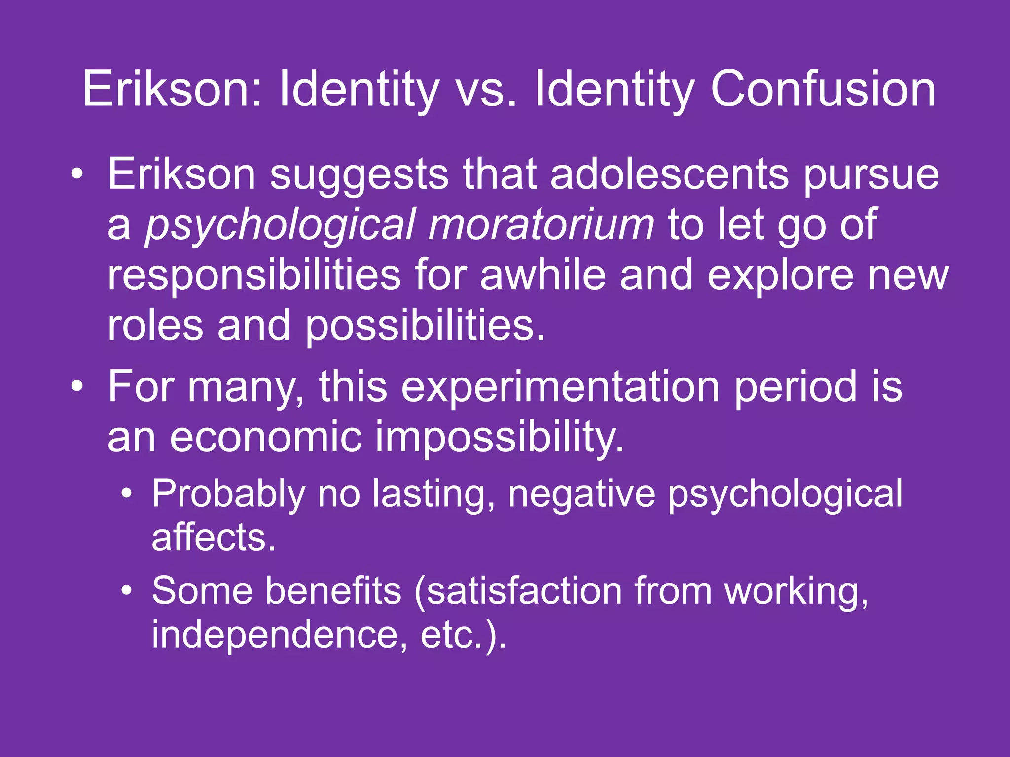 Erikson: Identity vs. Identity Confusion Erikson suggests that adolescents pursue a  psychological moratorium  to let go of responsibilities for awhile and explore new roles and possibilities.  For many, this experimentation period is an economic impossibility.  Probably no lasting, negative psychological affects. Some benefits (satisfaction from working, independence, etc.). 