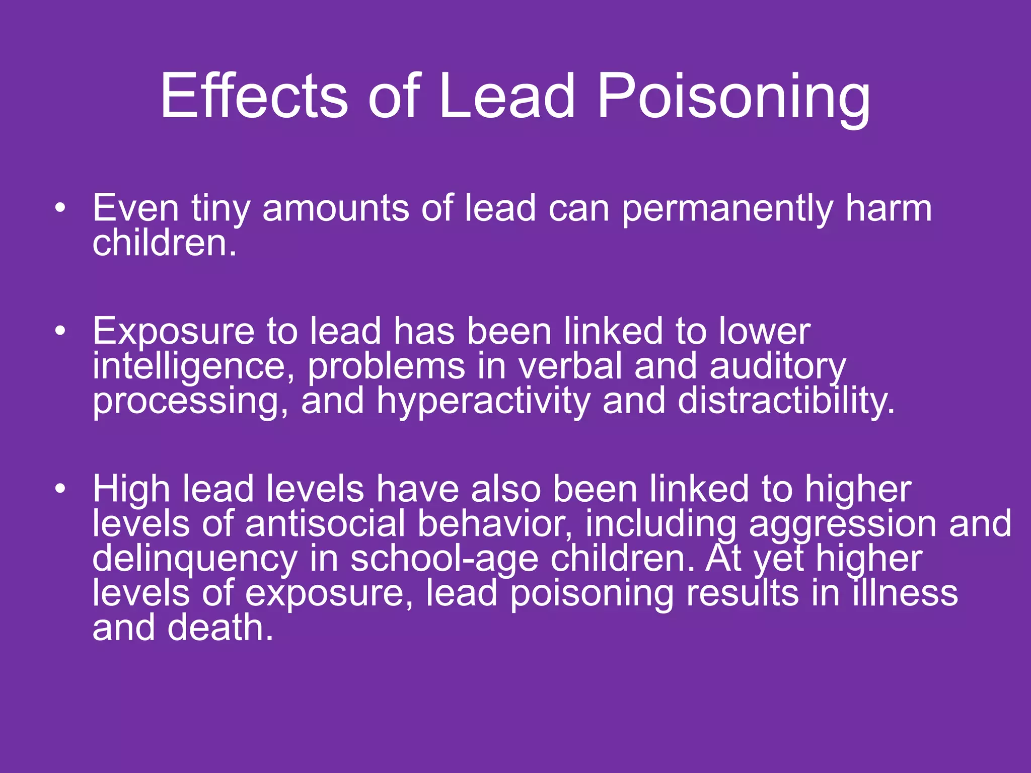 Effects of Lead Poisoning Even tiny amounts of lead can permanently harm children. Exposure to lead has been linked to lower intelligence, problems in verbal and auditory processing, and hyperactivity and distractibility.  High lead levels have also been linked to higher levels of antisocial behavior, including aggression and delinquency in school-age children. At yet higher levels of exposure, lead poisoning results in illness and death.  