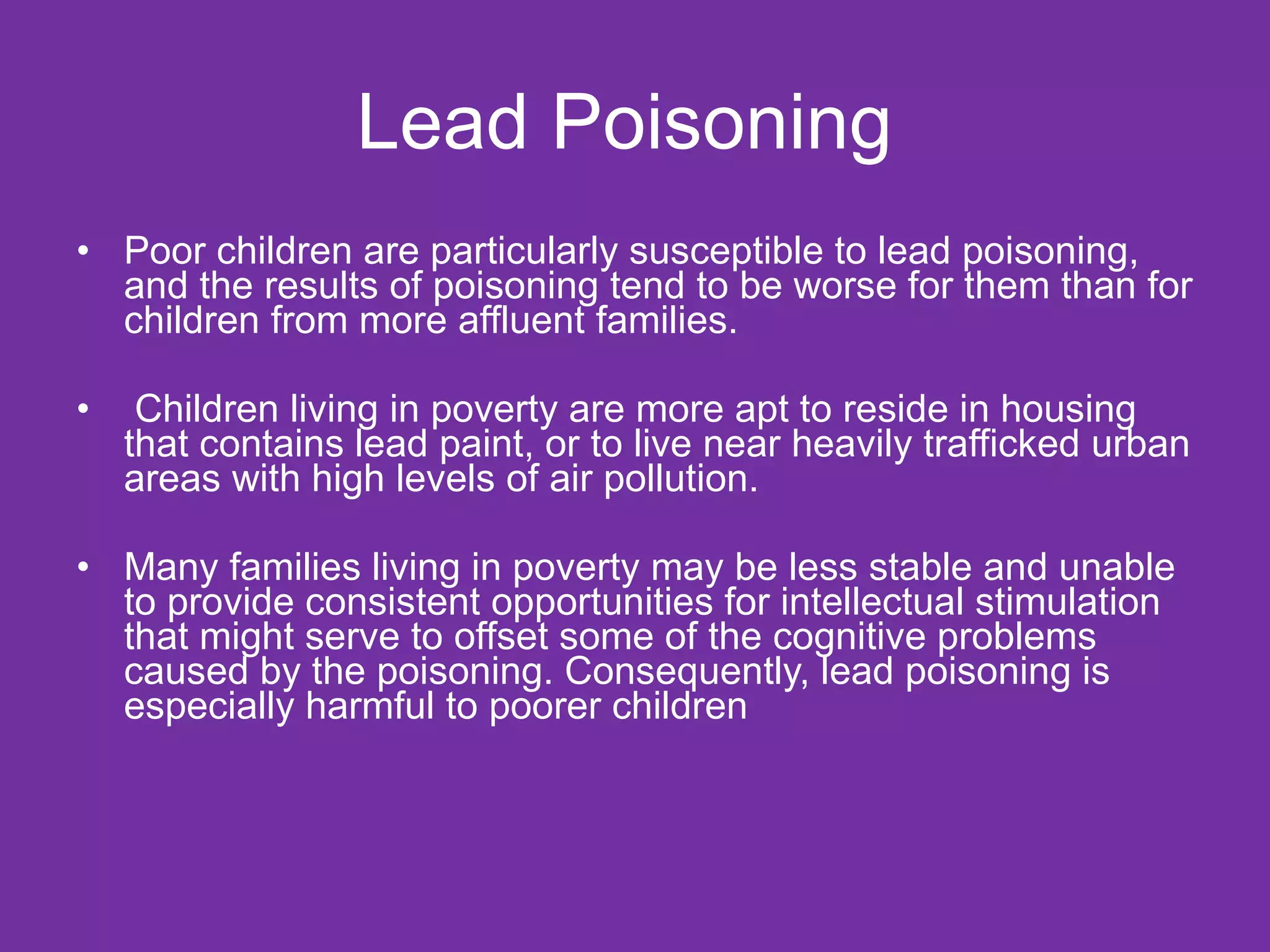 Lead Poisoning Poor children are particularly susceptible to lead poisoning, and the results of poisoning tend to be worse for them than for children from more affluent families. Children living in poverty are more apt to reside in housing that contains lead paint, or to live near heavily trafficked urban areas with high levels of air pollution. Many families living in poverty may be less stable and unable to provide consistent opportunities for intellectual stimulation that might serve to offset some of the cognitive problems caused by the poisoning. Consequently, lead poisoning is especially harmful to poorer children 