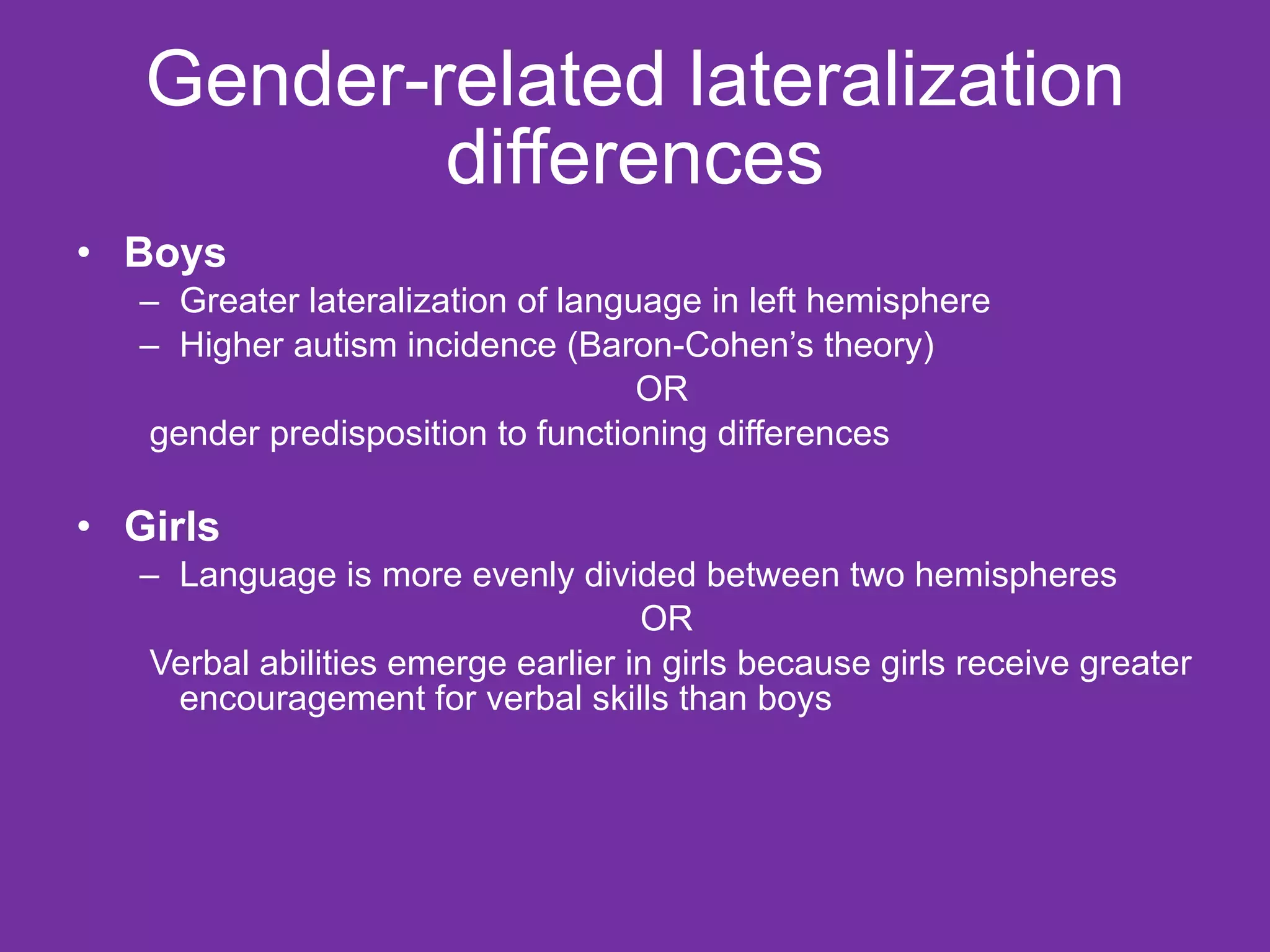 Gender-related lateralization differences Boys Greater lateralization of language in left hemisphere Higher autism incidence (Baron-Cohen’s theory)  OR  gender predisposition to functioning differences Girls Language is more evenly divided between two hemispheres OR Verbal abilities emerge earlier in girls because girls receive greater encouragement for verbal skills than boys 