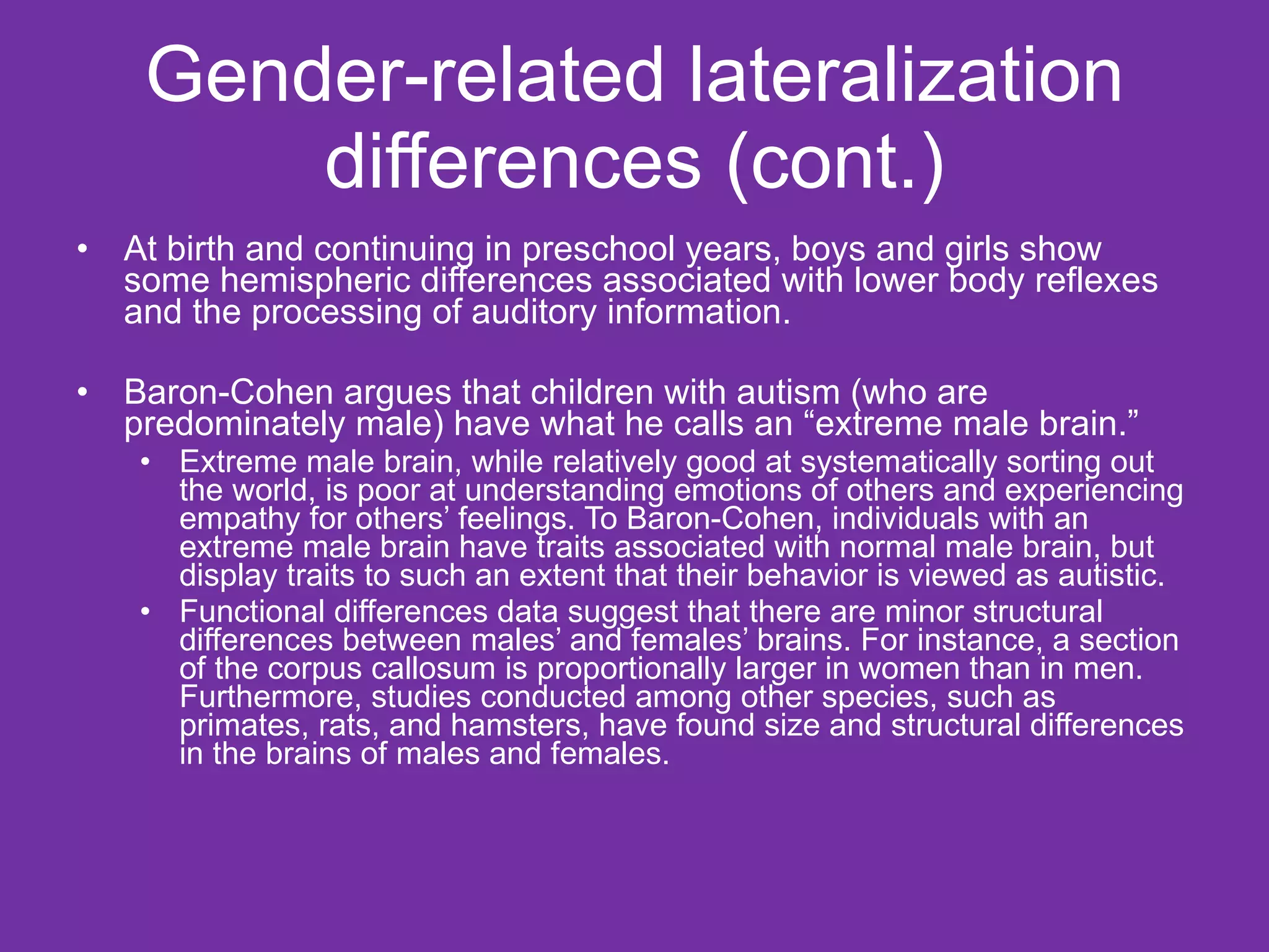 Gender-related lateralization differences (cont.) At birth and continuing in preschool years, boys and girls show some hemispheric differences associated with lower body reflexes and the processing of auditory information. Baron-Cohen argues that children with autism (who are predominately male) have what he calls an “extreme male brain.”  Extreme male brain, while relatively good at systematically sorting out the world, is poor at understanding emotions of others and experiencing empathy for others’ feelings. To Baron-Cohen, individuals with an extreme male brain have traits associated with normal male brain, but display traits to such an extent that their behavior is viewed as autistic.  Functional differences data suggest that there are minor structural differences between males’ and females’ brains. For instance, a section of the corpus callosum is proportionally larger in women than in men. Furthermore, studies conducted among other species, such as primates, rats, and hamsters, have found size and structural differences in the brains of males and females. 