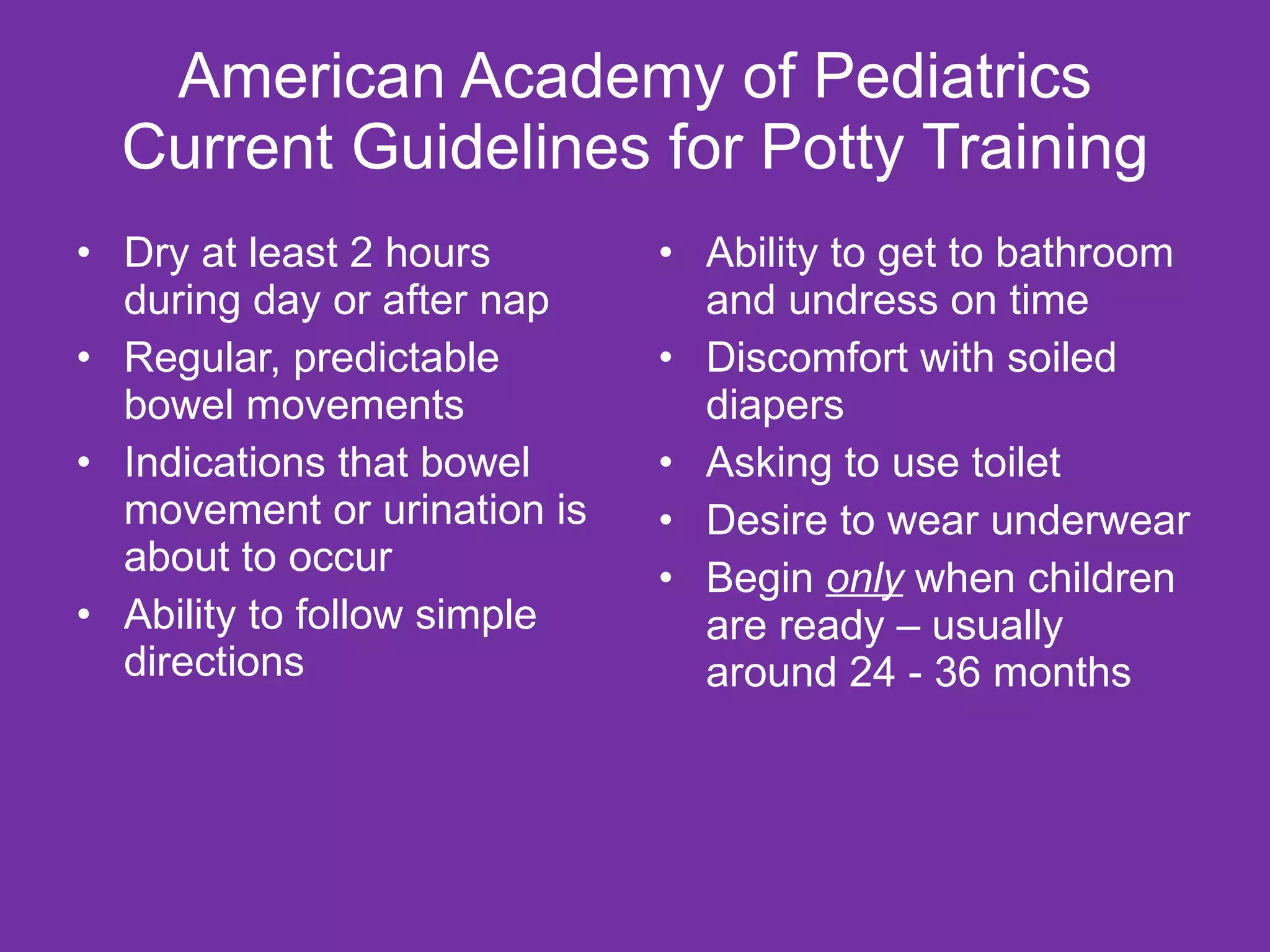 American Academy of Pediatrics Current Guidelines for Potty Training Dry at least 2 hours during day or after nap Regular, predictable bowel movements Indications that bowel movement or urination is about to occur Ability to follow simple directions Ability to get to bathroom and undress on time Discomfort with soiled diapers Asking to use toilet Desire to wear underwear Begin  only  when children are ready – usually around 24 - 36 months 