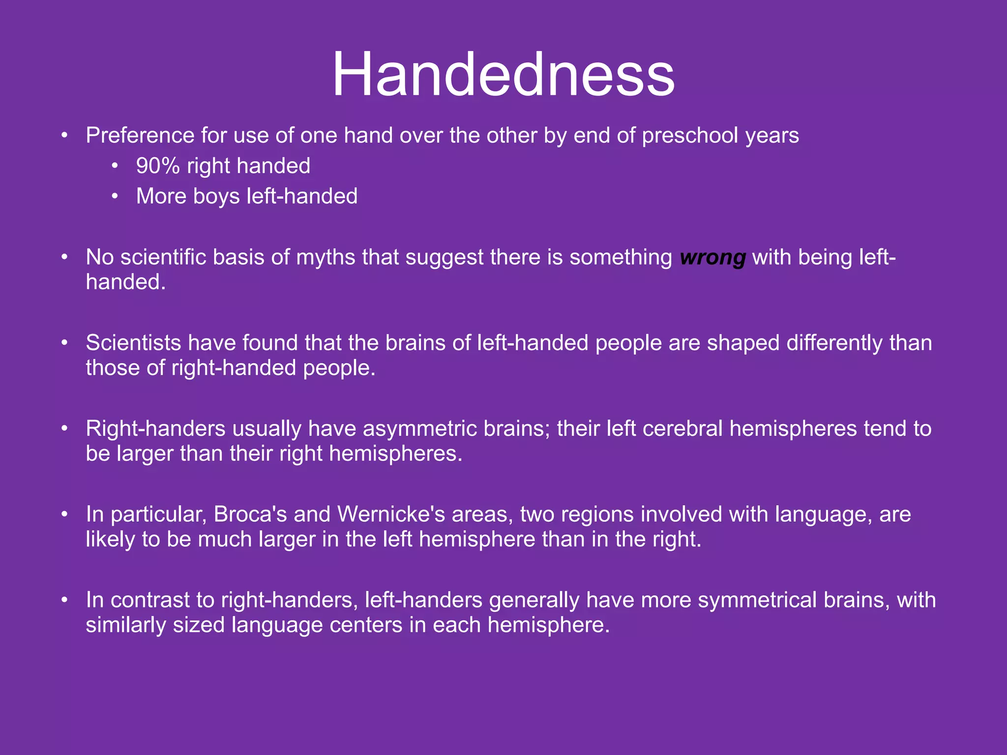 Handedness Preference for use of one hand over the other by end of preschool years 90% right handed More boys left-handed No scientific basis of myths that suggest there is something  wrong   with being left-handed.  Scientists have found that the brains of left-handed people are shaped differently than those of right-handed people. Right-handers usually have asymmetric brains; their left cerebral hemispheres tend to be larger than their right hemispheres. In particular, Broca's and Wernicke's areas, two regions involved with language, are likely to be much larger in the left hemisphere than in the right.  In contrast to right-handers, left-handers generally have more symmetrical brains, with similarly sized language centers in each hemisphere.  