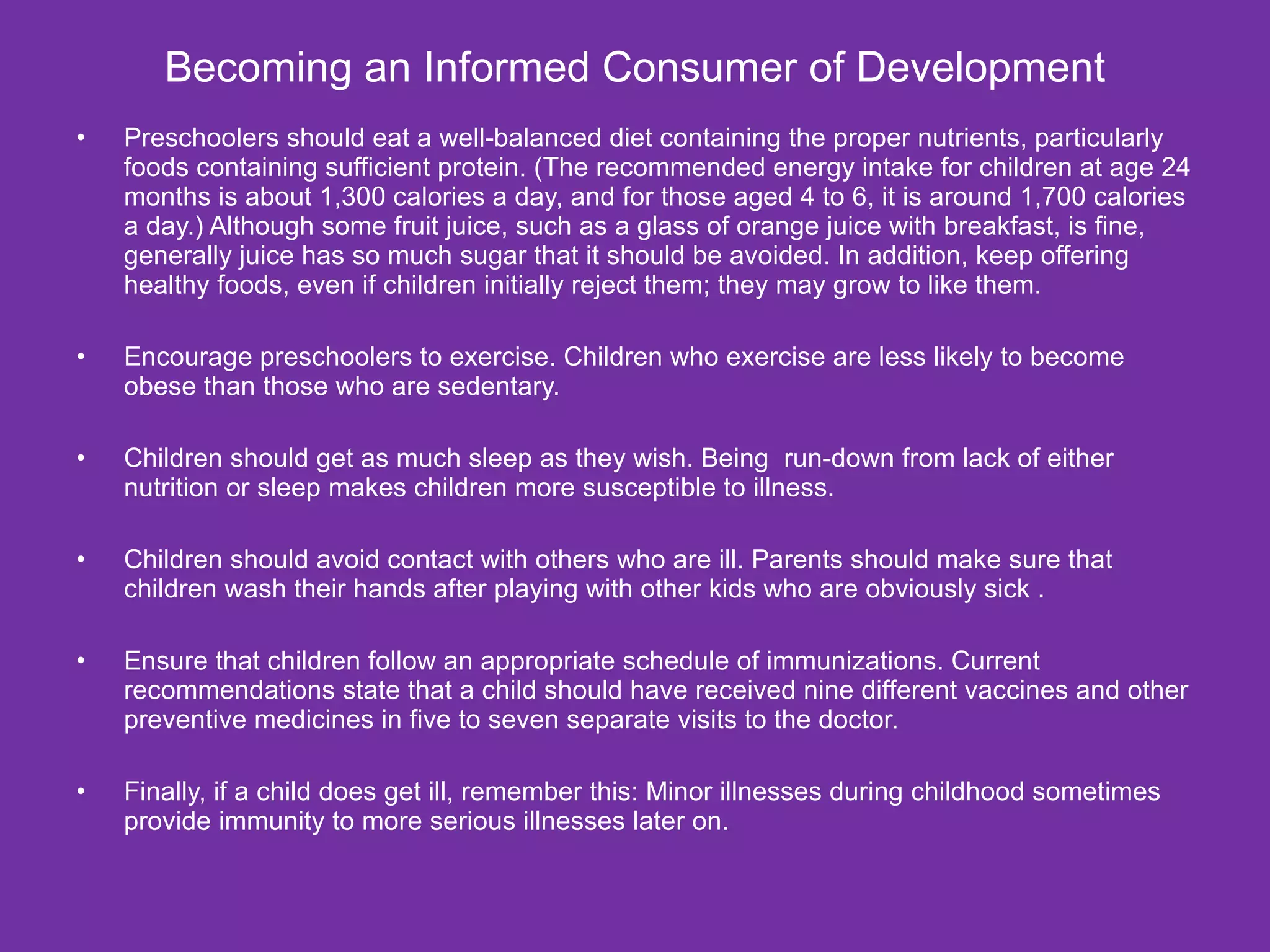 Becoming an Informed Consumer of Development Preschoolers should eat a well-balanced diet containing the proper nutrients, particularly foods containing sufficient protein. (The recommended energy intake for children at age 24 months is about 1,300 calories a day, and for those aged 4 to 6, it is around 1,700 calories a day.) Although some fruit juice, such as a glass of orange juice with breakfast, is fine, generally juice has so much sugar that it should be avoided. In addition, keep offering healthy foods, even if children initially reject them; they may grow to like them. Encourage preschoolers to exercise. Children who exercise are less likely to become obese than those who are sedentary. Children should get as much sleep as they wish. Being  run-down from lack of either nutrition or sleep makes children more susceptible to illness. Children should avoid contact with others who are ill. Parents should make sure that children wash their hands after playing with other kids who are obviously sick . Ensure that children follow an appropriate schedule of immunizations. Current recommendations state that a child should have received nine different vaccines and other preventive medicines in five to seven separate visits to the doctor. Finally, if a child does get ill, remember this: Minor illnesses during childhood sometimes provide immunity to more serious illnesses later on. 