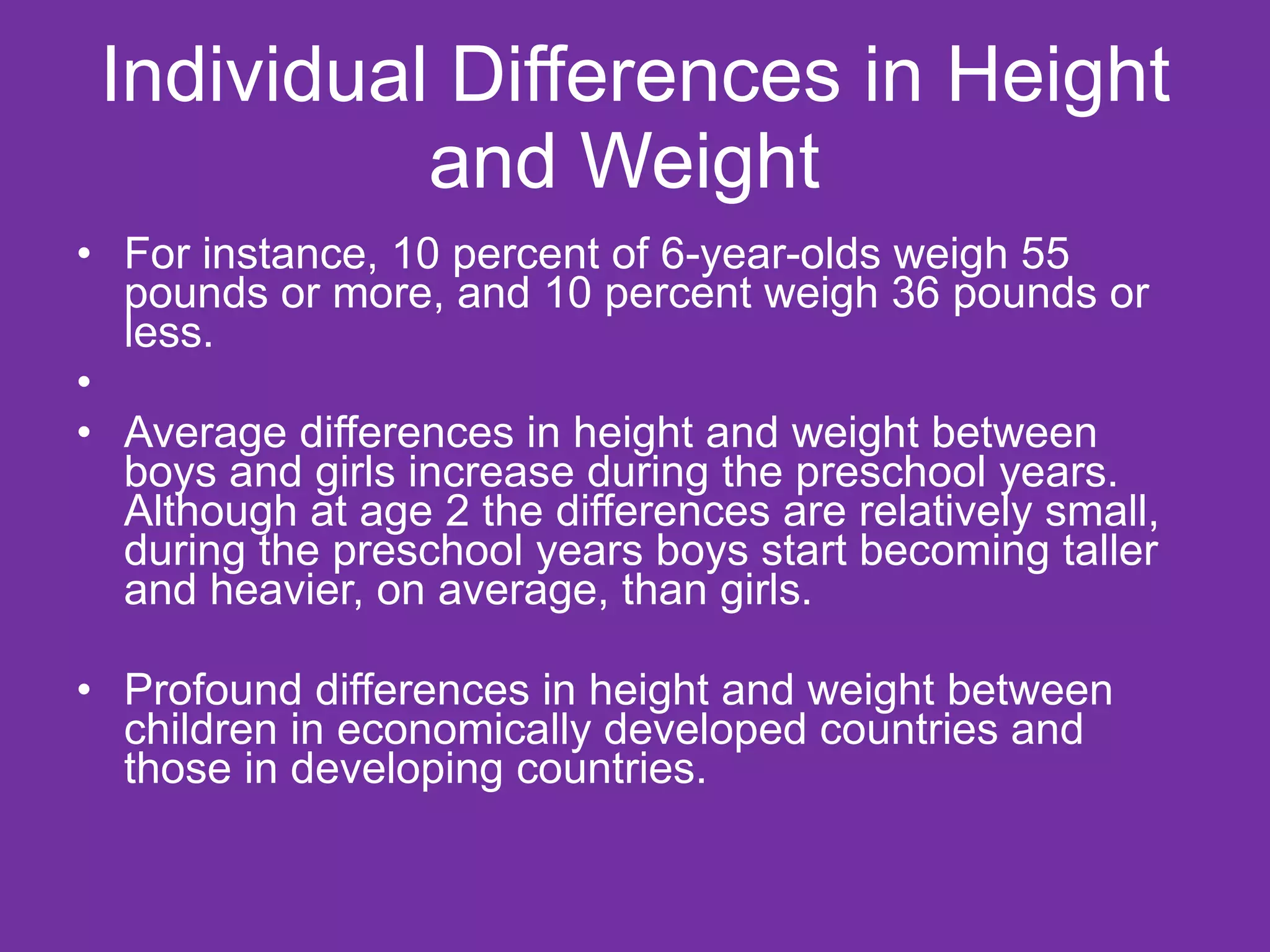 Individual Differences in Height and Weight  For instance, 10 percent of 6-year-olds weigh 55 pounds or more, and 10 percent weigh 36 pounds or less. Average differences in height and weight between boys and girls increase during the preschool years. Although at age 2 the differences are relatively small, during the preschool years boys start becoming taller and heavier, on average, than girls. Profound differences in height and weight between children in economically developed countries and those in developing countries. 
