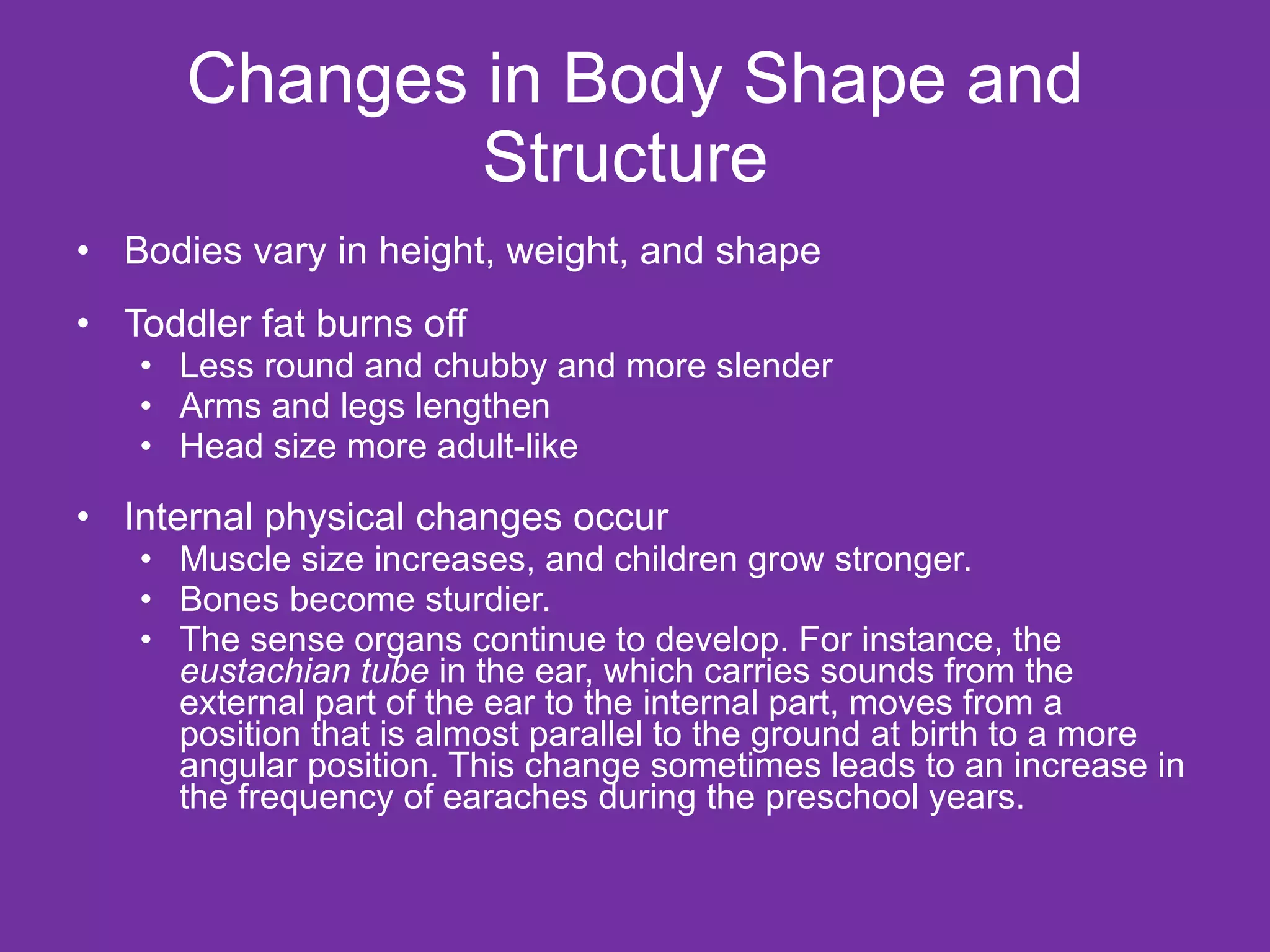 Changes in Body Shape and Structure  Bodies vary in height, weight, and shape  Toddler fat burns off  Less round and chubby and more slender Arms and legs lengthen Head size more adult-like Internal physical changes occur Muscle size increases, and children grow stronger.  Bones become sturdier.  The sense organs continue to develop. For instance, the  eustachian tube  in the ear, which carries sounds from the external part of the ear to the internal part, moves from a position that is almost parallel to the ground at birth to a more angular position. This change sometimes leads to an increase in the frequency of earaches during the preschool years. 