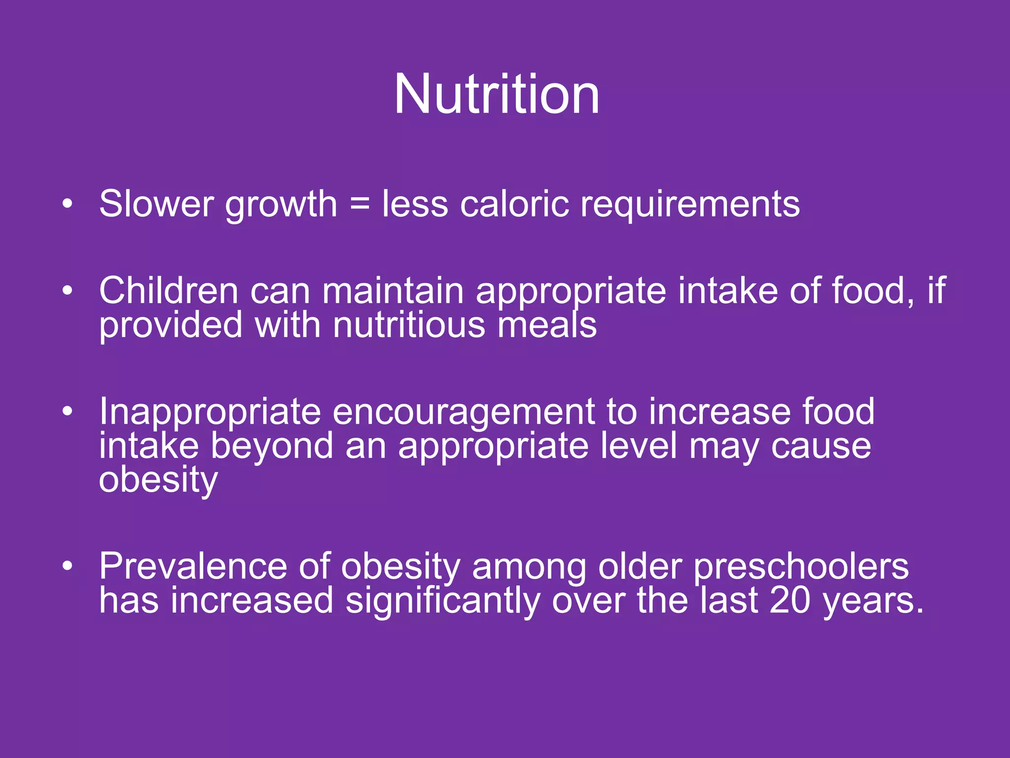 Nutrition  Slower growth = less caloric requirements Children can maintain appropriate intake of food, if provided with nutritious meals Inappropriate encouragement to increase food intake beyond an appropriate level may cause obesity Prevalence of obesity among older preschoolers has increased significantly over the last 20 years.  
