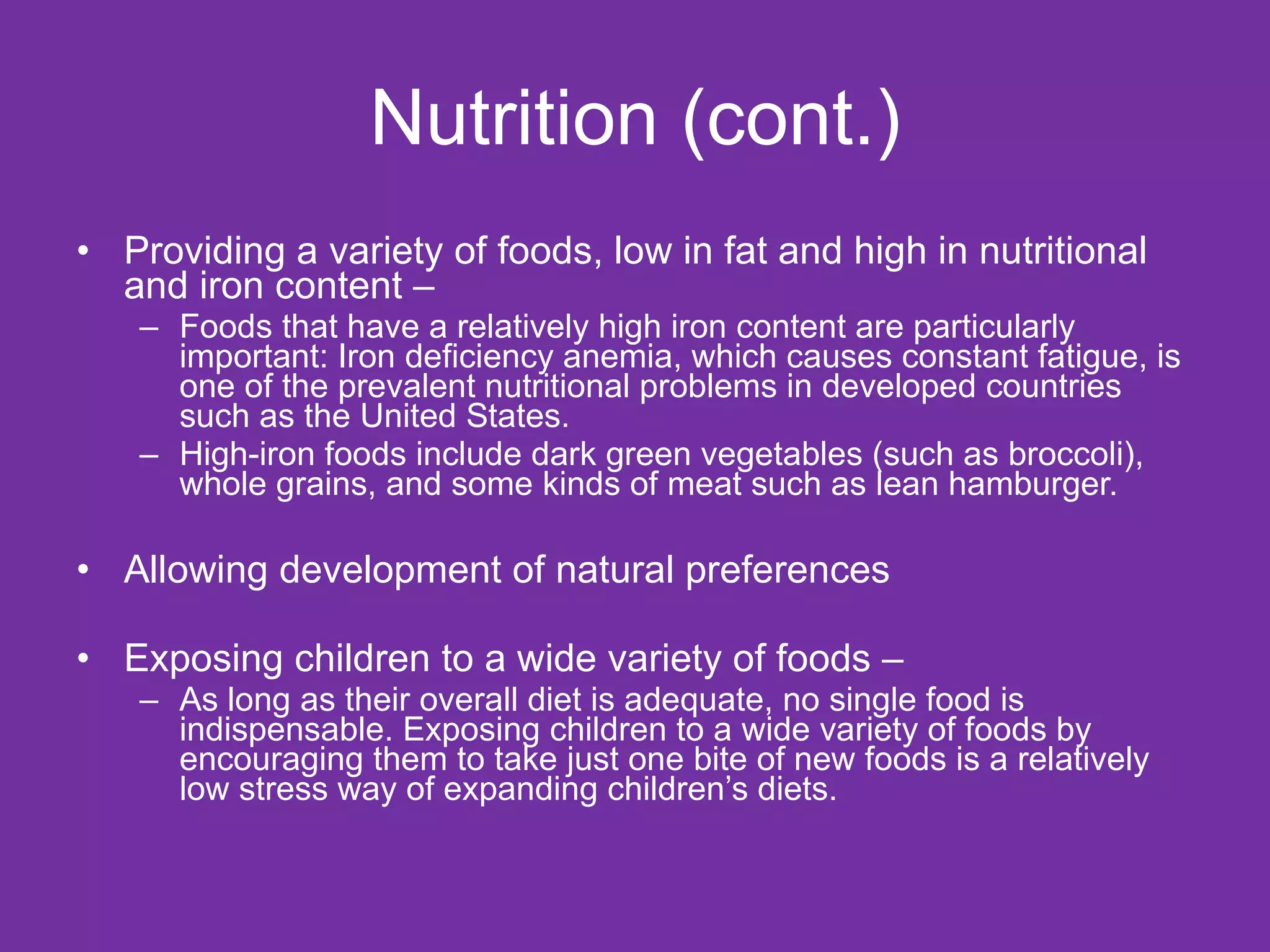 Nutrition (cont.) Providing a variety of foods, low in fat and high in nutritional and iron content –  Foods that have a relatively high iron content are particularly important: Iron deficiency anemia, which causes constant fatigue, is one of the prevalent nutritional problems in developed countries such as the United States.  High-iron foods include dark green vegetables (such as broccoli), whole grains, and some kinds of meat such as lean hamburger. Allowing development of natural preferences Exposing children to a wide variety of foods –  As long as their overall diet is adequate, no single food is indispensable. Exposing children to a wide variety of foods by encouraging them to take just one bite of new foods is a relatively low stress way of expanding children’s diets. 