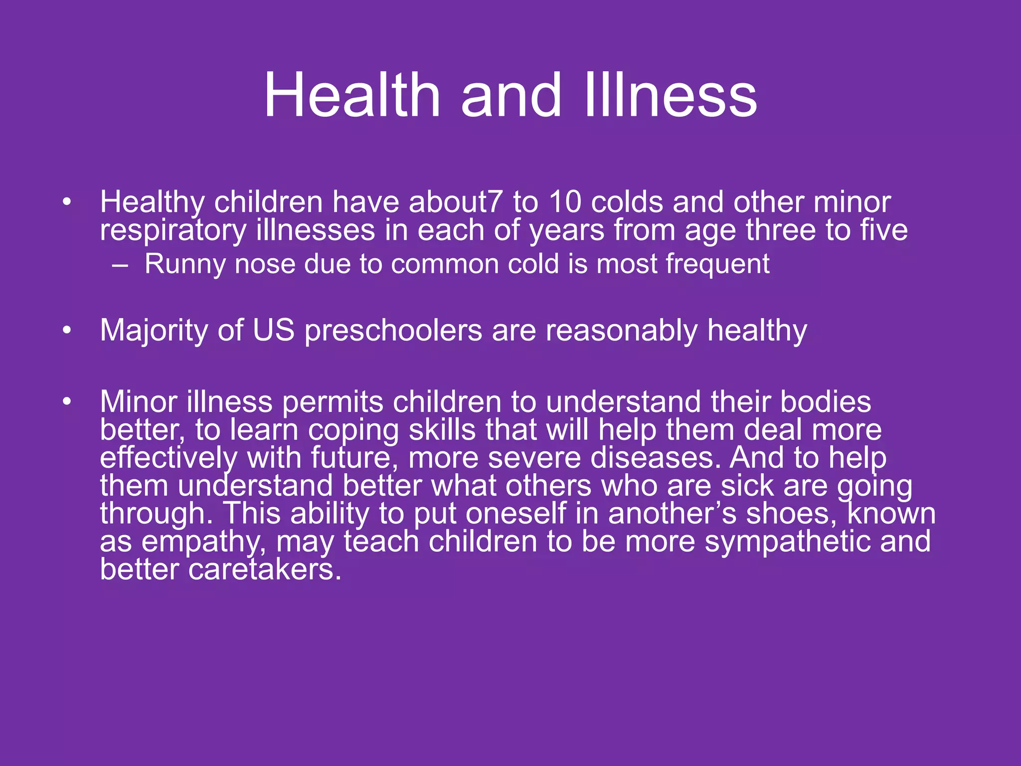 Health and Illness Healthy children have about7 to 10 colds and other minor respiratory illnesses in each of years from age three to five Runny nose due to common cold is most frequent Majority of US preschoolers are reasonably healthy Minor illness permits children to understand their bodies better, to learn coping skills that will help them deal more effectively with future, more severe diseases. And to help them understand better what others who are sick are going through. This ability to put oneself in another’s shoes, known as empathy, may teach children to be more sympathetic and better caretakers. 