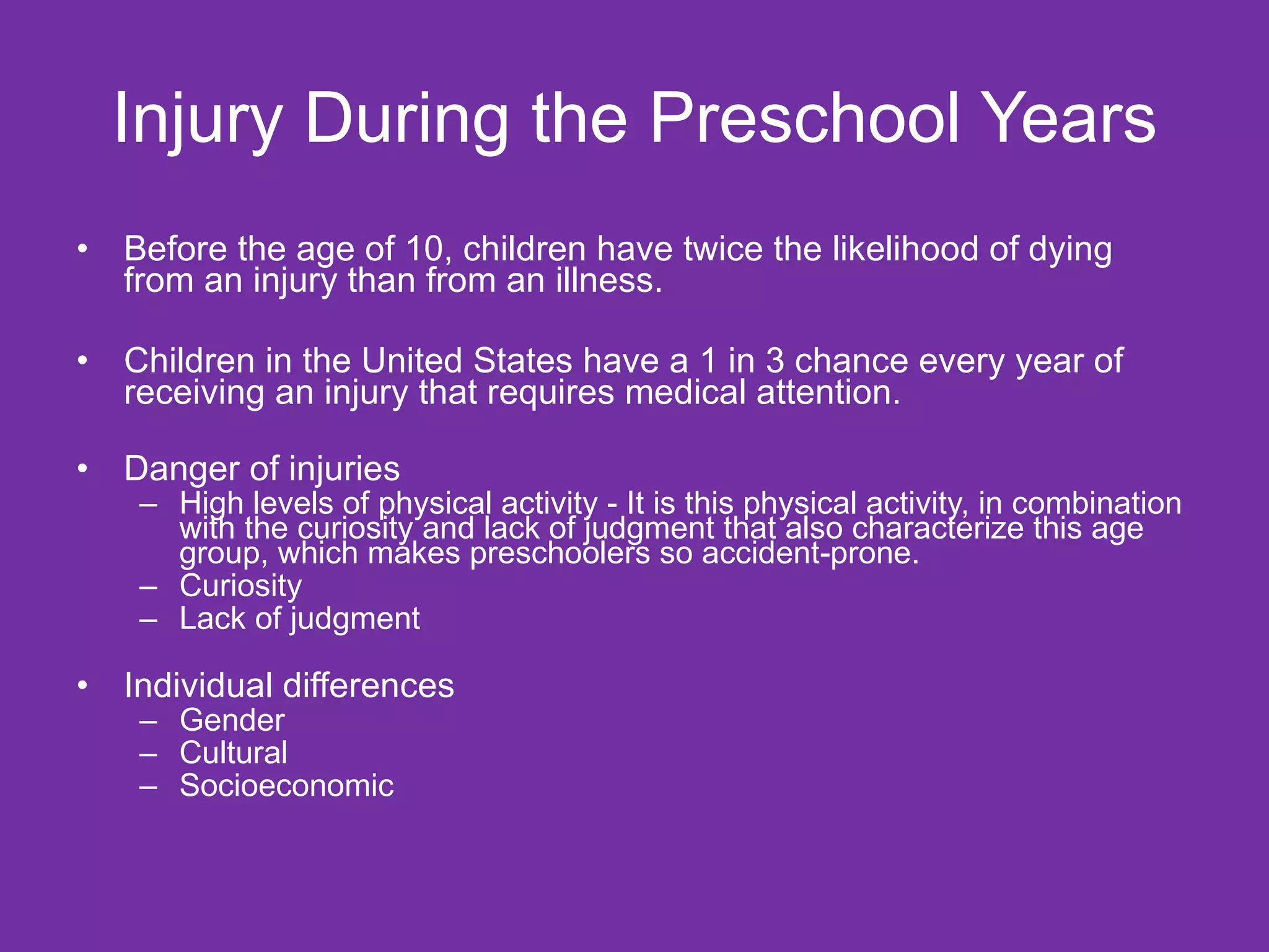 Injury During the Preschool Years Before the age of 10, children have twice the likelihood of dying from an injury than from an illness. Children in the United States have a 1 in 3 chance every year of receiving an injury that requires medical attention.  Danger of injuries  High levels of physical activity - It is this physical activity, in combination with the curiosity and lack of judgment that also characterize this age group, which makes preschoolers so accident-prone. Curiosity  Lack of judgment Individual differences Gender Cultural Socioeconomic 