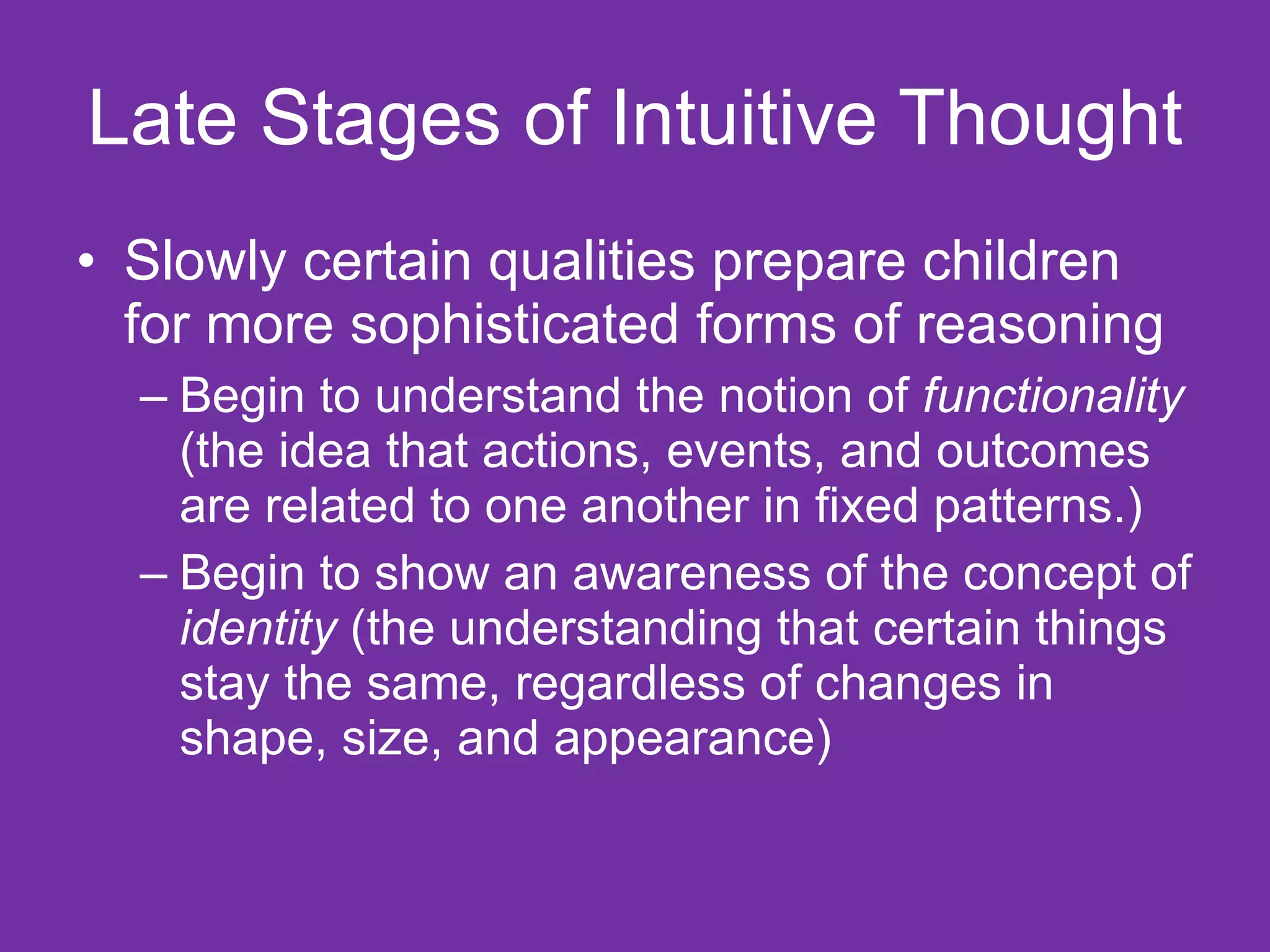 Late Stages of Intuitive Thought
• Slowly certain qualities prepare children
  for more sophisticated forms of reasoning
  – Begin to understand the notion of functionality
    (the idea that actions, events, and outcomes
    are related to one another in fixed patterns.)
  – Begin to show an awareness of the concept of
    identity (the understanding that certain things
    stay the same, regardless of changes in
    shape, size, and appearance)
 