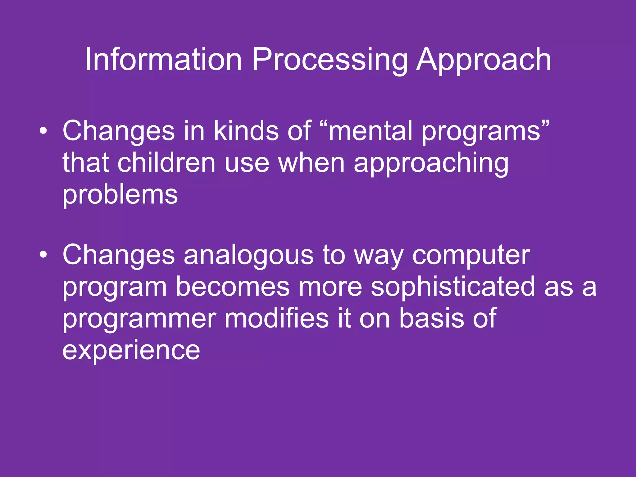 Information Processing Approach

• Changes in kinds of “mental programs”
  that children use when approaching
  problems

• Changes analogous to way computer
  program becomes more sophisticated as a
  programmer modifies it on basis of
  experience
 